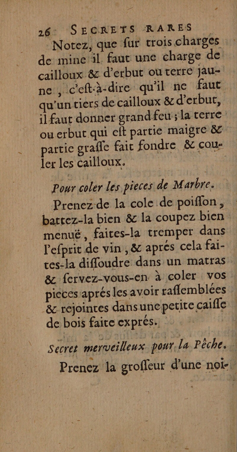 A 26 SECRETS RARES Notez, que fur trois charges de mine il faut une charge de: cailloux 8&amp; d’erbut ou terre Jau- ne , c'eftà-dire qu'il ne faut qu'un tiers de cailloux &amp; d’erbut, il faut donner grand feu ; la terre” ou erbut qui eft partie maigre &amp;c partie grafle fait fondre &amp; cou- ler les cailloux. Le Pour coler Les pieces de Marbre. Prenez-de la cole de poiflon, battez-la bien &amp; la coupez bien menué, faites-la tremper dans l'efprit de vin , &amp; apres cela fai- ces-la diffoudre dans un matras &amp; fervez-vous-en à coler vos pieces aprés les avoir raffemblées &amp; rejointes dansunepetite caifle | de bois faite exprés. : Secret merveilleux pour. la Pêche. Prenez la groffeur d'une not-.