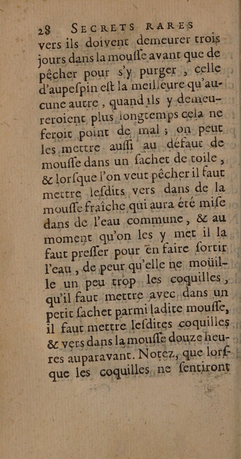 jours dans la moufle avant que de pêcher pour Sy purger» celle cune autfe ; quand ils y demeu- reroienc, plus iongremps cela ne feroic point de mal; on peut les,mettre auffi au défaut de moule dans un fachet de toile, &amp; lorfque l'on veut pêcher il faut mettre lefdits vers dans de la moment quon les y met il la faut preffer pour en faire fortir. peric fachet parmi ladite moule, que les coquilles,.ne fentiront d est à RE +3