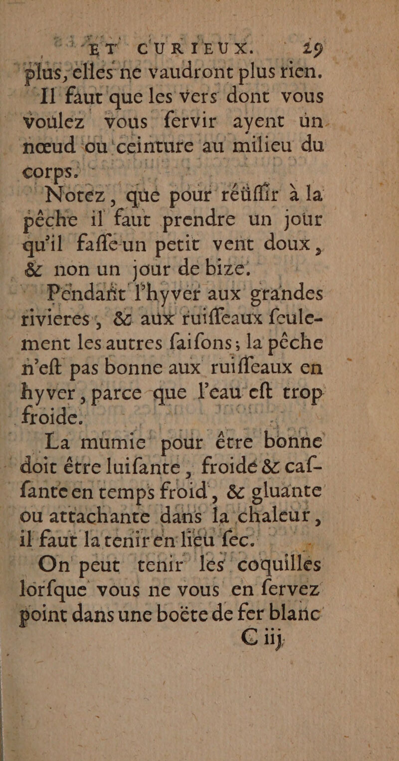 AE CU R'MEU MN 29! 2: plus, éHés-he vaudront plustien. IT faut que les vers dont vous voulez vous fervir ayent ün . nœud où ceinture au milieu du Corps SANT LT Notez, qué pOur réüfir à la pêche il faut prendre un jour qu'il fafleun petit vent doux, | &amp; non un jour de bize. Péndañt l’hyver aux grandes PTE 82 aux ruifleaux feule- ment les autres faifons; la pêche n’eft pas bonne aux ruifleaux en hyver, parce que Peau ft ttop ” froide. | La mumic pour être HbAñe ‘doit é étre luifante , froidé &amp; caf- _ fanteen temps fbid', &amp; gluante Ou attachante dans 14: chaleutf, ‘il faut lateniren lieu fec. : On peut tenir les coquilles lorfque vous ne vous en fervez point dans une boëte de fer blanc E üj
