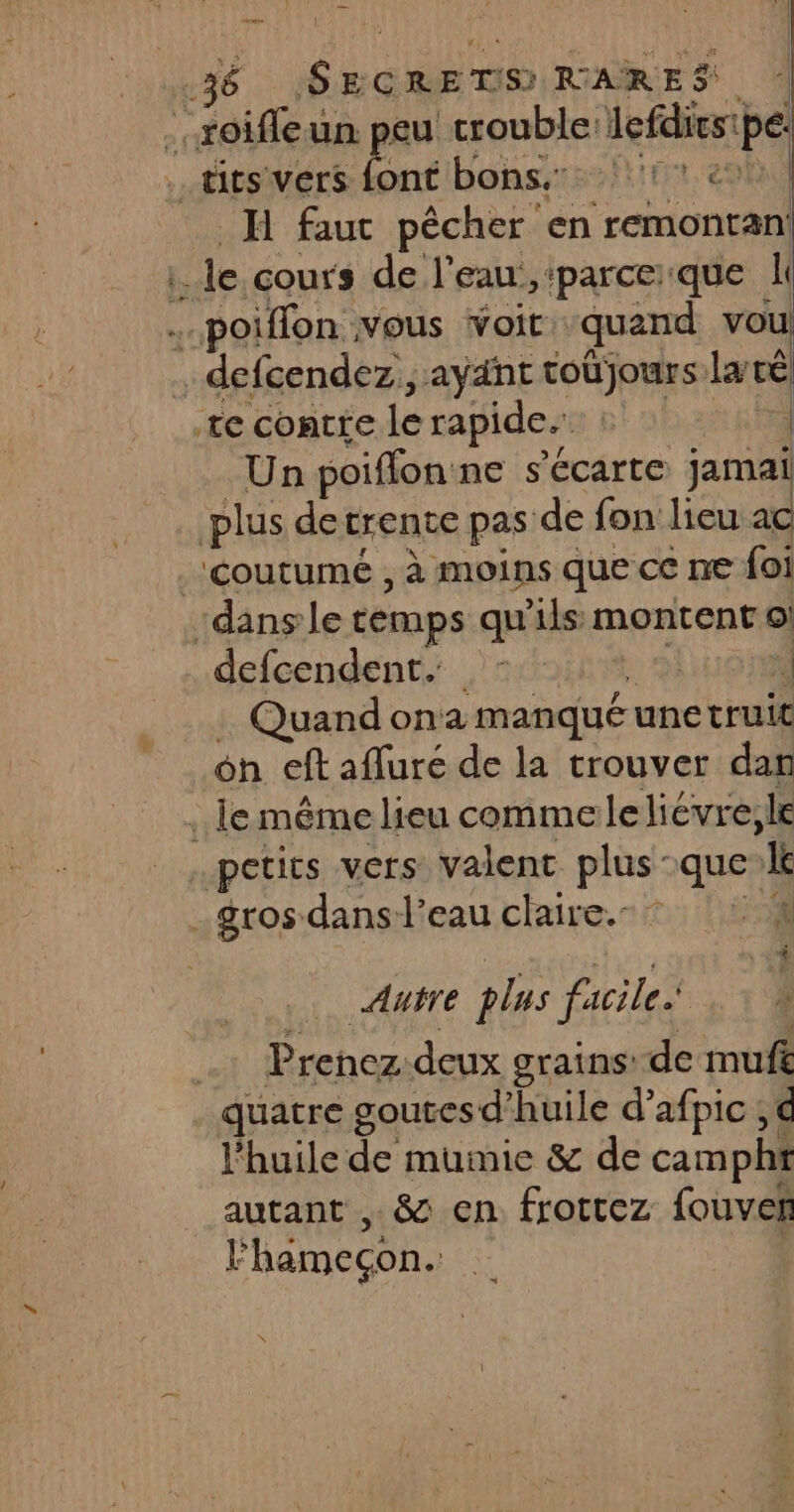 \ néibonsi1:2!1trt.e H faut pêcher en remontan! Un poiffon ne s'écarte Jamal defcendent. | | Quand on manqué une truit on eft afluré de la trouver da petits vers valent plus que k AH E plus facile. Prenez. deux grains’ de mufk quatre goutesd’huile d’afpic ; € l'huile #ik mumie &amp; de campht autant , &amp; en. frottez fouven l'hämecon.