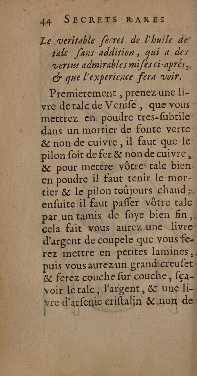 Le veritable fecret de l'huile de: talc [ans addition, qui à des vertus admirables mifes ci-aprés,, G que l'experience fera voir. Premicrement , prenezune li- vre detalc de Venife , que vous mettrez en poudre tres-fubtile: dans un mortier de fonte verte : &amp; non. de cuivre, il faut que le pilon foit de fer &amp; nonde cuivre, &amp; pour mettre vôtre: talc bicn. en poudre il faut tenir, le mor- tier &amp; le pilon toûjours chaud; enfuite il faut pañler vôtre tale: par un tamis de foye bien fin, cela fait vous aurez une livre: d'argent de coupele que vous fes rez mettre en petites lamines,. puis vousaurezun grand'creufec! &amp; ferez couche fur couche, fça- voir letalc, Pargent, &amp; une li- : re d’arfenic criftalin &amp;c.non de’ : *