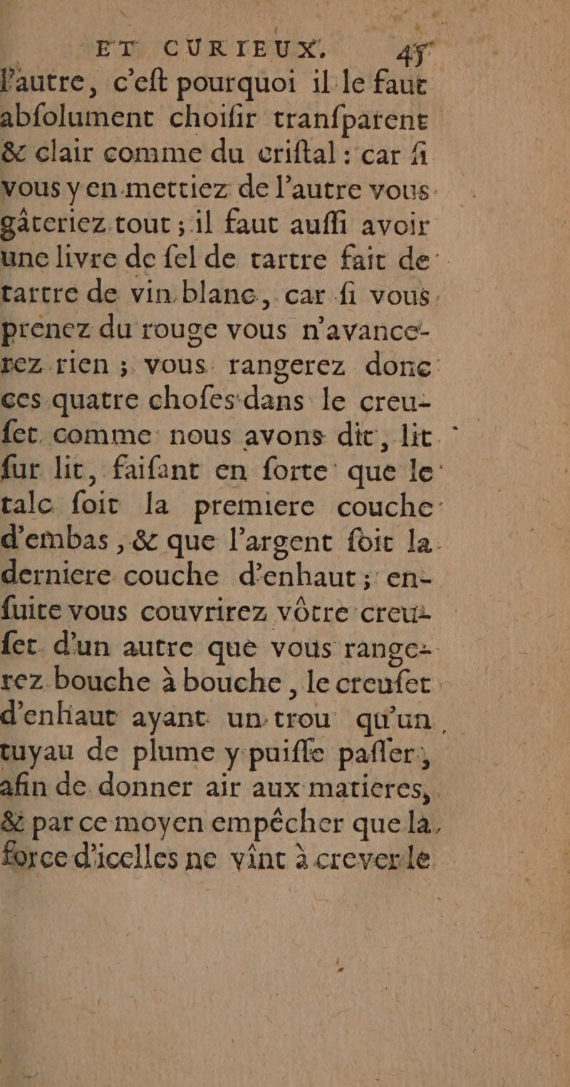 D'SRE D CURTEUX. lautre, c’eft pourquoi il le faut abfolument choifir tranfparene &amp;c clair comme du criftal : car f vous yen.mettiez de l’autre vous. gaäccriez tout ; il faut auffi avoir unc livre dc fel de tartre fait de’ tartre de vin blanc, car fi vous. prenez du rouge vous n’avance- rez rien ; vous rangerez donc ces quatre chofes dans le creu- fet. comme nous avons dit, lit. fur lit, faifant en forte que le: talc foit la premiere couche: d’embas , &amp; que l’argent foit la. derniere couche d’enhaut; en- fuite vous couvrirez vôtre creux {ct d’un autre que vous rangez rez bouche à bouche, le creufet. d'enhaut ayant un trou qu'un, tuyau de plume y puifle pañler, afin de donner air aux matieres,. &amp; par ce moyen empécher quela, force d'icelles ne vint à creverle