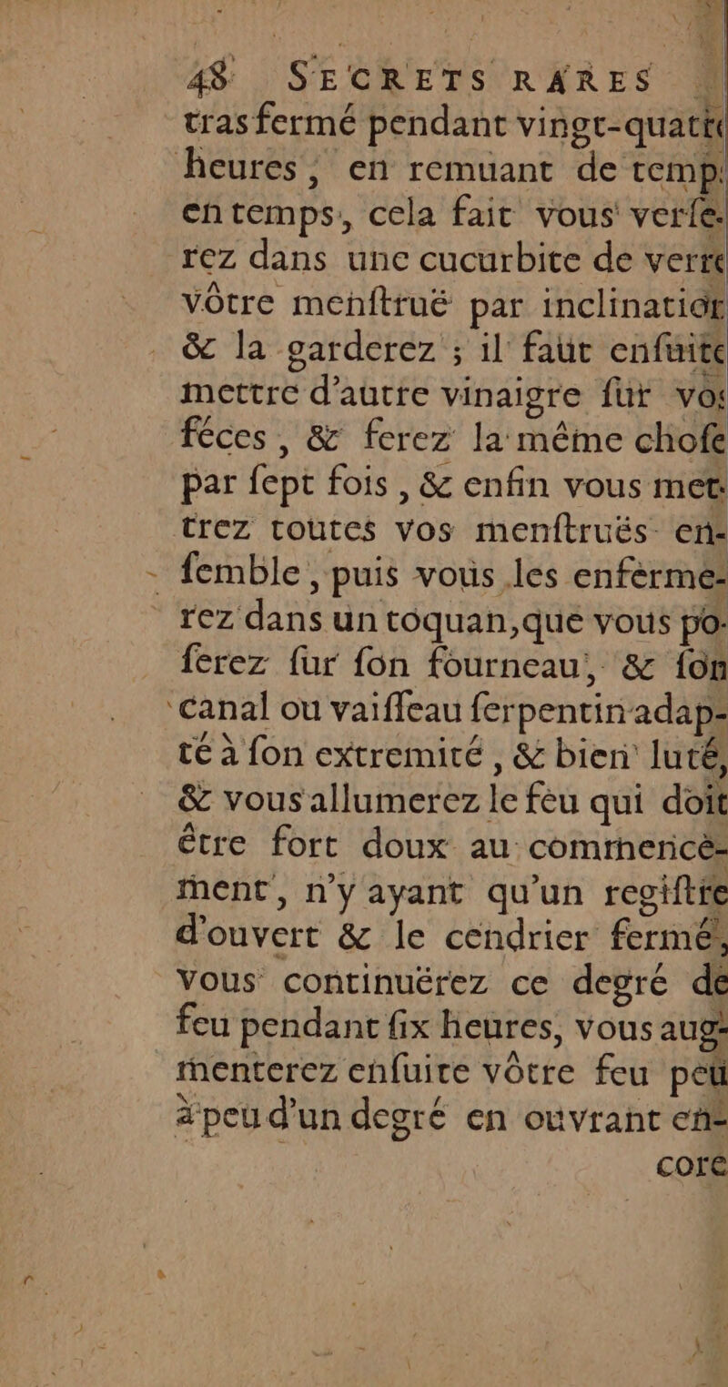 tras fermé pendant vingt-quattt heures, en remuant de temp. cn temps, cela fait vous verte: rez dans une cucurbite de vertt vôtre mehftruëé par inclinatiof &amp; la garderez ; il faut enfuite mettre d'autre vinaigre fur voi féces , &amp; ferez la même chofe par fept fois , &amp; enfin vous met trez toutes vos menftruës en: - femble , puis vous les cnfèrme- rez dans un toquan,que vous po: ferez fur fon fourneau, &amp; {on ‘Canal ou vaiffeau ferpentinadap- te à fon cxtremité , &amp; bien luté, &amp; vous allumerez le feu qui doit être fort doux au: comrhencè- ment, n'yayant qu'un regiftre d'ouvert &amp; le cendrier fermé, Vous continuëérez ce degré de feu pendant fix heures, vous augs tenterez cnfuite vôtre feu pet äpeu d'un degré en ouvrant en core