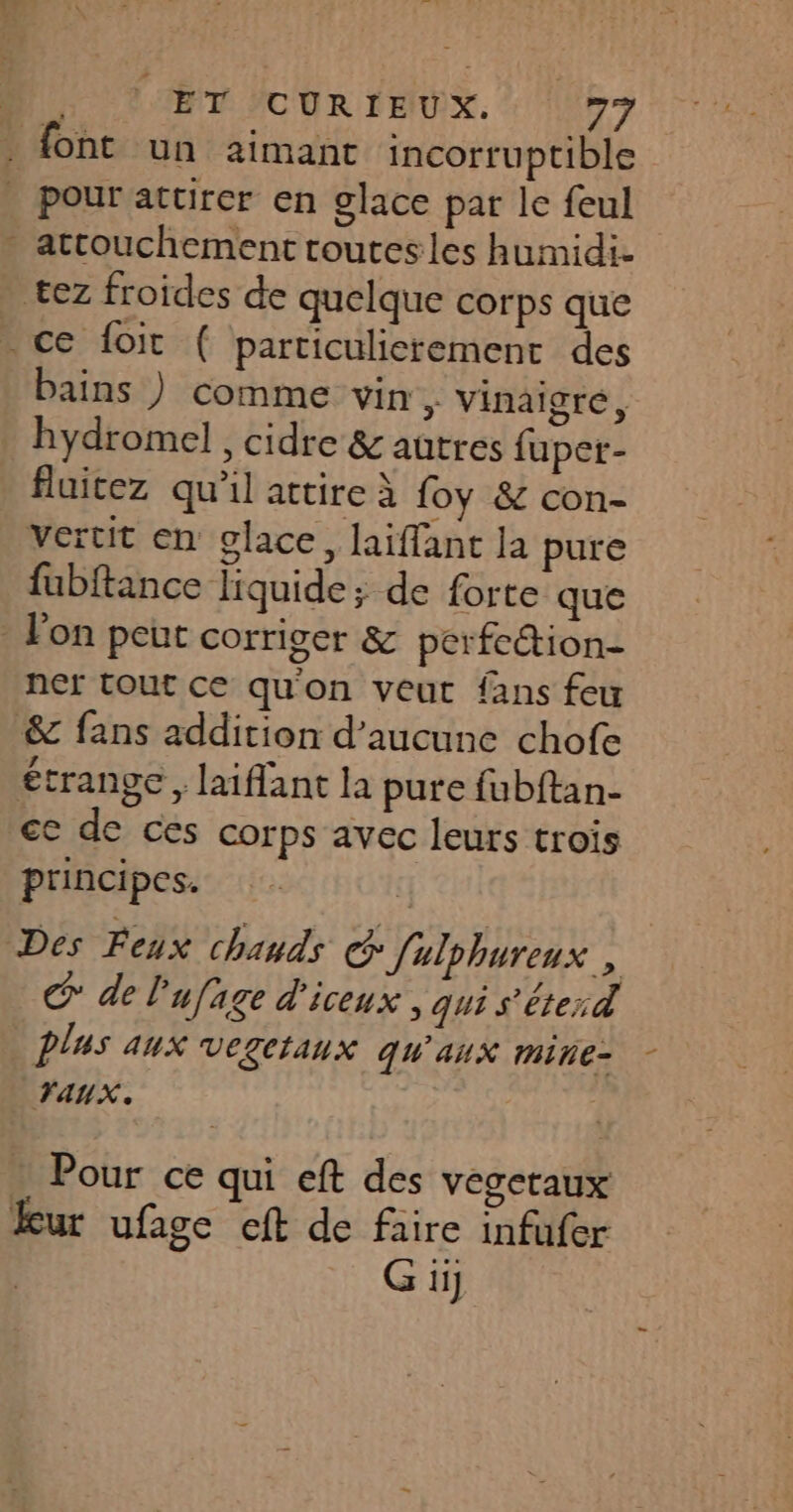 . font un 2imant incorruptible | Pour attirer en glace par le feul - attouchement toutesles humidi- tez froides de quelque corps que - ce foit { particulierement des bains ) comme vin. Vinaigré, _ hydromel, cidre &amp; autres fuper- fluitez qu'il attire à foy &amp; con- vertit en glace, laiflant la pure fubftance liquide ; de forte que on peut corriger &amp; perfection ner tout ce qu'on veut fans feu &amp; fans addition d’aucune chofe étrange, laiflant la pure fubftan- ce de ces corps avec leurs trois principes. tj Des Feux chauds c Julphureux , C° de l'ufage d'iceux, qui s'éterd plus aux vegetanx qu'aux mine- - TAUX. Pour ce qui eft des vegeraux ur ufage cft de faire infufer Giÿ