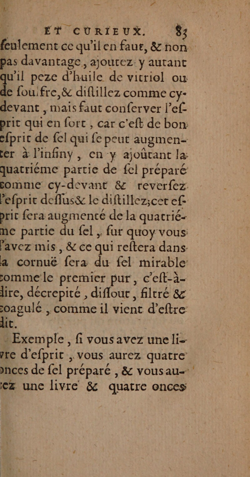pas davantage, ajoutez. y autant qu'il peze d'huile de vitriol où de fou: fre,&amp; diflillez comme cy- devant , mais faut conferver l’ef prit qui en fort , car c’eft de bon: fer à l’infiny , en -y ajoûrant la quatriéme partie de fel préparé somme cy-devant &amp; reverfez Pefprit deflus&amp; le diftillez;cer ef- brir fera augmenté de la quatrié- me partie du fel , fur quoy vous: Pavez mis, &amp; ce qui reftera dans a cornué fera du fel mirable ommele premier pur, c’eft-à- oagulé , comme il vient d’eftre lit. | » Exemple , fi vous avez une li vre d'efprit , vous aurez quatre €ez unc livre &amp; quatre onces