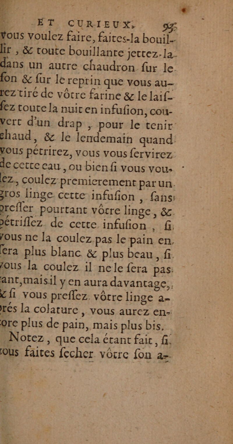 Je PONTS Ar + D “ET CURIEUX. Vous voulez faire, faites-la bouil-- lir , &amp; toute bouillante jettez. la. dans un autre chaudron fur le fon &amp; fur le reprin que vous au- rez tiré de vôcre farine &amp; le laif- fez coute la nuiren infufion, cou- vert d’un drap , pour le tenir chaud, &amp; le lendemain quand Vous pétrirez, vous vous fervirez de cetce eau, ou bien fi vous vou: Ez, coulez-premicrement par un. ros linge cette-infufon , fans: * étriflez. de cette infufon . f. fous ne la coulez pas le pain en, era plus blanc &amp; plus beau , fi. fous la coulez il nele {era pas: ant,maisi] y en aura davantage, &amp; fi vous preflez. vôtre linge a- rés la colature , vous aurez en- orc plus de pain, mais plus bis. és Notez, que cela étant fait, fi ous faites fecher vôcre fon 2=.