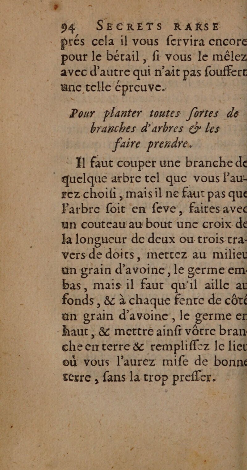 prés cela il vous fervira encore pour le bétail , fi vous le mêlez avec d’ autre qui n'ait pas fouffert nc telle épreuve. Pour planter toutes fortes 2 branches d'arbres &amp; Les faire prendre. * 1 faut couper une branche de | quelque arbre tel que vous l’au- rez choili,maisil ne faut pas que Farbre foit en feve , faicesavec un couteau au bout une croix de la longueur de deux ou trois tra: vers de doits, mettez au milieu ün grain d’ avoine’ le germe em bas, mais il faut qu’il aïlle at fonds, &amp; à chaque fente de côte un grain d'avoine, le germe er haur, &amp; mettre ainfr vôtre bran checnterre &amp; rempliffez le liet où vous l’aurez mife de bonne terre , fans la trop prefler.