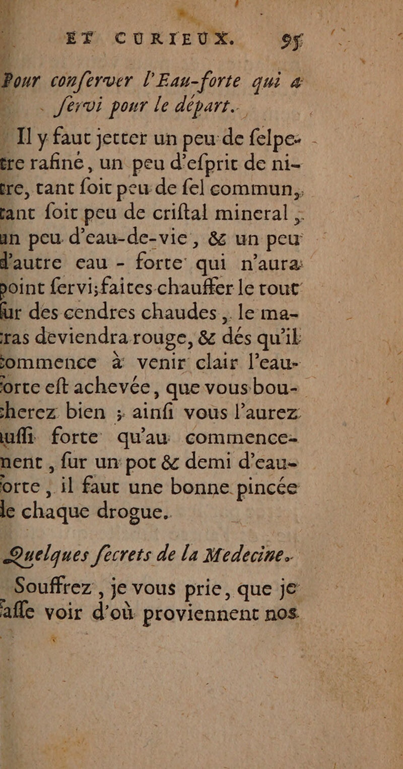 :) 60 ME A ÉT CURIEUX. 9 Pour conferver l'Eau-forte qui 4 . … Jérvi pour le départ. » Il y faut jetter un peu de felpe: - re rafine, un peu d’efprit de ni- re, tant foit peu de fel commun, fanc foir peu de criftal mineral , an peu d’eau-de-vie, &amp; un peu d'autre eau - forte qui n’aura: point fervi;faites chauffer le tout: ur des cendres chaudes , le ma- ras deviendra rouge, &amp; dés qu’il jommence à venir clair l’eau- orte eft achevée, que vousbou- herez bien ; ainfi vous l’aurez uffi forte qu'au commence- nent , fur un pot &amp; demi d’eau- orte , il faut une bonne pincée le chaque drogue. Quelques fecrets de la Medecine. Souffrez , je vous prie, que je afle voir d’où proviennent nos *