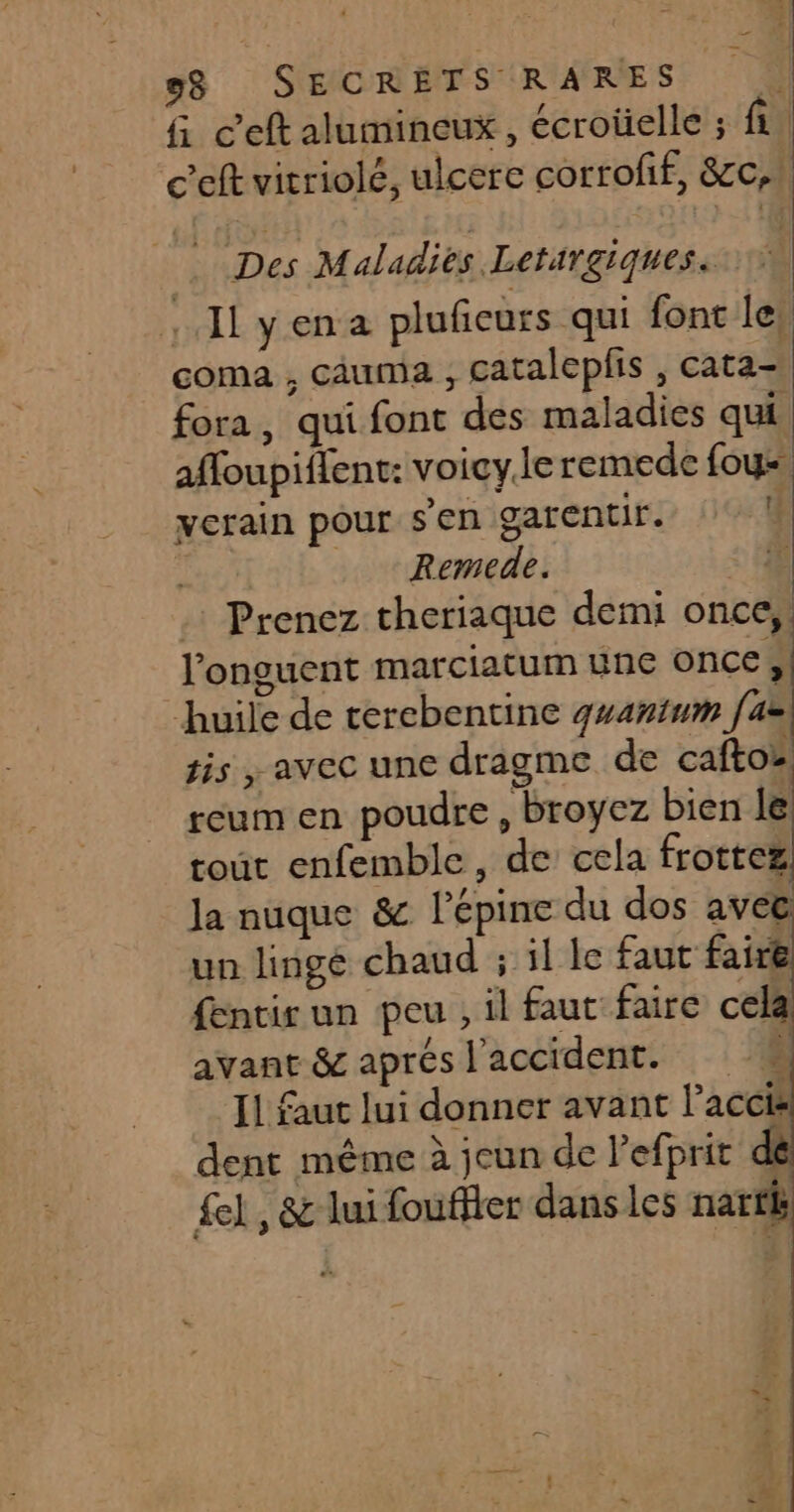 3! gg SECRETS RARES 4 fi ceft alumineux, écroüelle ; fi | c’eft vitriolé, ulcere corrofif, &amp;cc,! Des Maladies Letirgiques. .. I yena plufeurs qui font le, coma , cauma , cataleplis , cata- fora, qui font des maladies qui affoupiflent: voicy.le remede fous ycrain pour sen garentir. | . Remede. < 44 . Prenez theriaque demi once,! l’onguent marciatum une once, huile de terebentine gwanimm [az sis , avec une dragme de caftoz reum en poudre , broyez bien le tout enfemble, de cela frottez la nuque &amp; l’épine du dos avec un linge chaud ; il le faut faire fentir un peu , il faut faire celà avant &amp; aprés l'accident. # [1 faut lui donner avant l’accis dent même à jcun de l’efprit di £el , &amp; lui fouffter dans les nartk