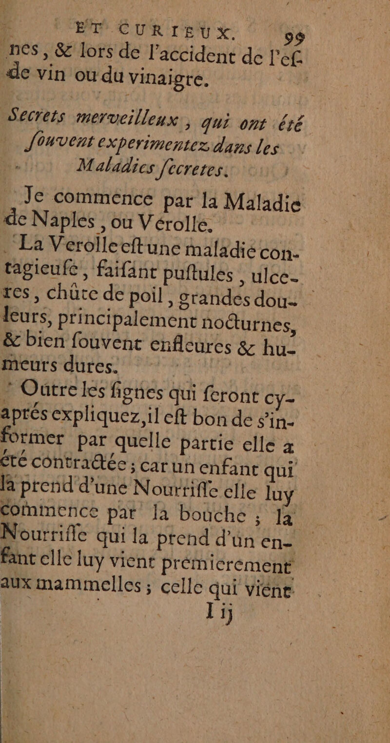 nes, &amp; lors de l'accident de l'ef de vin ou du vinaigre. | Secrets merveilleux; qui ont été Souvent experimentez dans les Maladies [ecretes. Je commence par li Maladie de Naples , ou Vérolle, . La Verolleeftune maladié con. tagieufc, faifänt puftules , ulce. zes, chüte de poil, grandes dou. leurs, principalement nocturnes, &amp; bien fouvent enfleures &amp; hu meurs dures. AU 4 ” Outre les fignes qui feront Cy- aprés expliquez, il cft bon de in former par quelle partie elle x été contraétée ; car un enfant qui la prend d’une N ourtifle clle luy Commence pat la bouche ; la Nourrifle qui la ptend d'un na fant elle luy viene prémierement aux mammelles ; celle qui viént. FN Ti