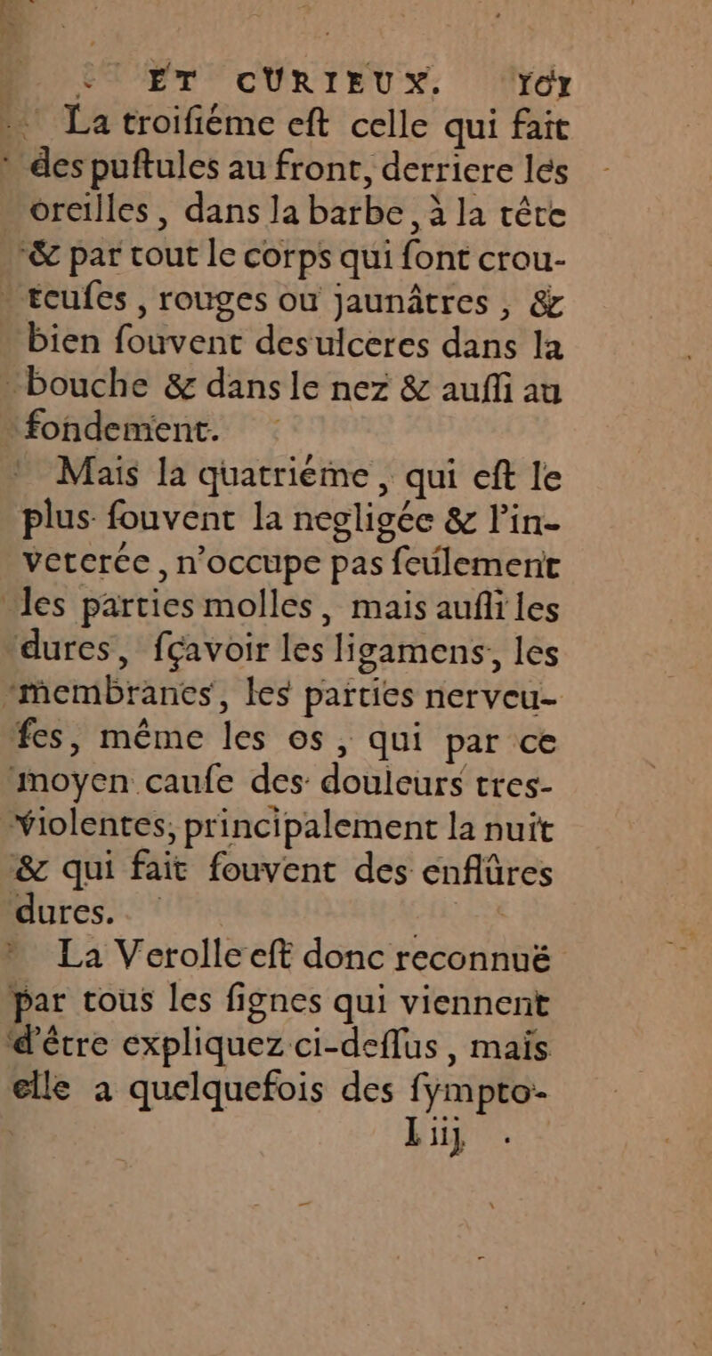 À ÈT ET CURIEUX, ‘ror La troifiéme eft celle qui fait oreilles , dans la barbe, à la tête bien fouvent desulceres dans la fondement. Mais la quatrième , qui eft le plus fouvent la negligée &amp; l’in- veterce, n’occupe pas feulementr &amp; qui fait fouvent des enflûres dures. FAR La Verolleeft donc reconnuë par tous les fignes qui viennent d'être expliquez ci-deflus, maïs elle à quelquefois des fympto- L ii