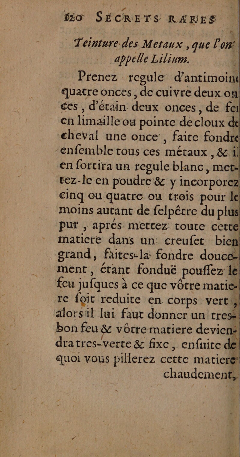 Teinture des Metaux , que l'on appelle Lilium. 1 Prenez regule d’antimoint quatre onces, de cuivre deux on ces , d’étain deux onces, de fer en limaille ou pointe de cloux dt eheval une once’, faite fondre -enfemble tous ces métaux , &amp; il en fortira un regule blanc, met: cinq ou quatre ou trois pour Je moins autant de felpêtre du plus pur , aprés mettez toute cetté maticre dans un: creufec bien! grand, faites la fondre douces, ment, étant fonduëé pouflez le feu jufques à ce que vôtre marié re foit reduite en. Corps vert! alorsil lui faut donner un tres bon feu &amp; vôtre matiere deviens! dratres-verte &amp; fixe, enfuire del quoi vous pillerez cette matiere! chaudement, AOL