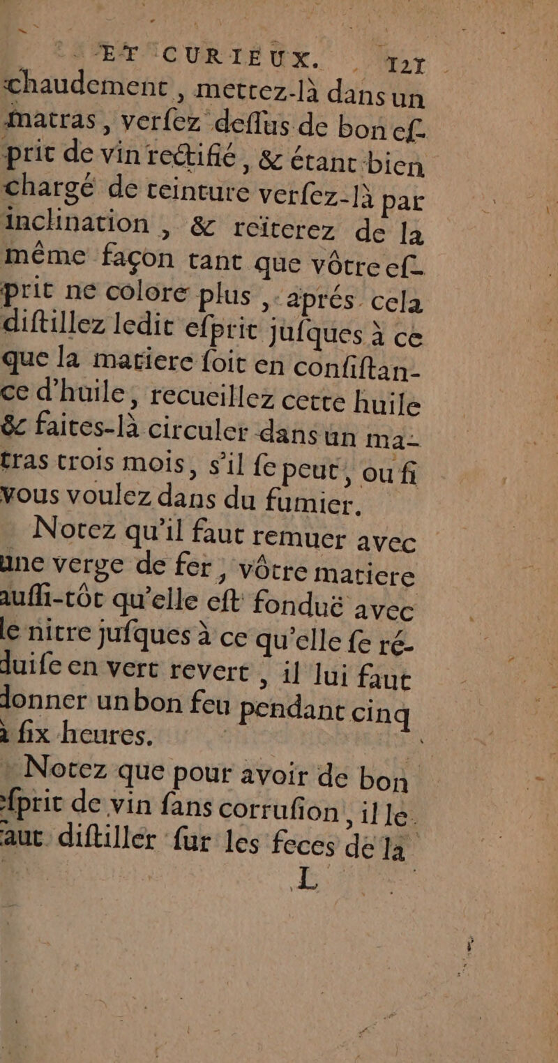 PAR NCUR TE GE Mr chaudement , metrez-là dans un Matras, verfez deflus de bon cf. pric de vinrectifié, &amp; étanc bien Chargé de ceinture verfez_]\ par inclination | &amp; reïterez de la même façon tant que vôtreef. prit ne colore plus aprés cela diftillez ledit efpric Jufques à ce que la matiere {oit en confiftan. ce d'huile, recucillez cette huile êc faites-là circuler dans Un ma ras trois mois, s’il fe peut, oufi vous voulez dans du fumier. Norez qu'il faut remuer avec ane verge de fer, vôtre matiere auffi-tôc qu’elle cft fonduë avec le nitre jufques à ce qu’elle fe ré. duife en vert revert » 1 lui faut donner unbon feu pendant cinq à fix heures. AS : | Nocez que pour avoir de bon {prit de vin fans corrufion ille. aut. diftiller fur les feces dela