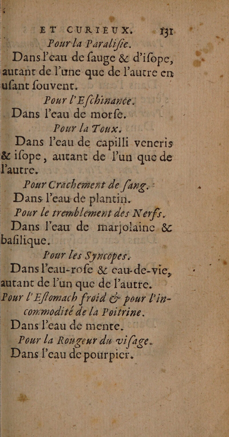 HDanse cau de fauge &amp; d’ifope, autant de l’une que de l’autre en ufant fouvent. Pour l'E fhihance)  Dans l’eau de more. Pour la Tonx. . Dans l’eau de capilli vencris &amp; 1fope, autant de l’un que de l'autre. Pour Crächement de [ang Dans l’eau-de plantin. » Pour le tremblement des N erfs. Dans l'eau de ti. &amp;c bafilique. Pour les Syncopes. Dansl'eau-rofe &amp; eau-de-vie, autant de l’un que de l’autte. commodité de la Poitrine. … Dans l’eau de mente. || Pour la Rougeur du vifage. Dansf cau de pourpicr. &amp;.
