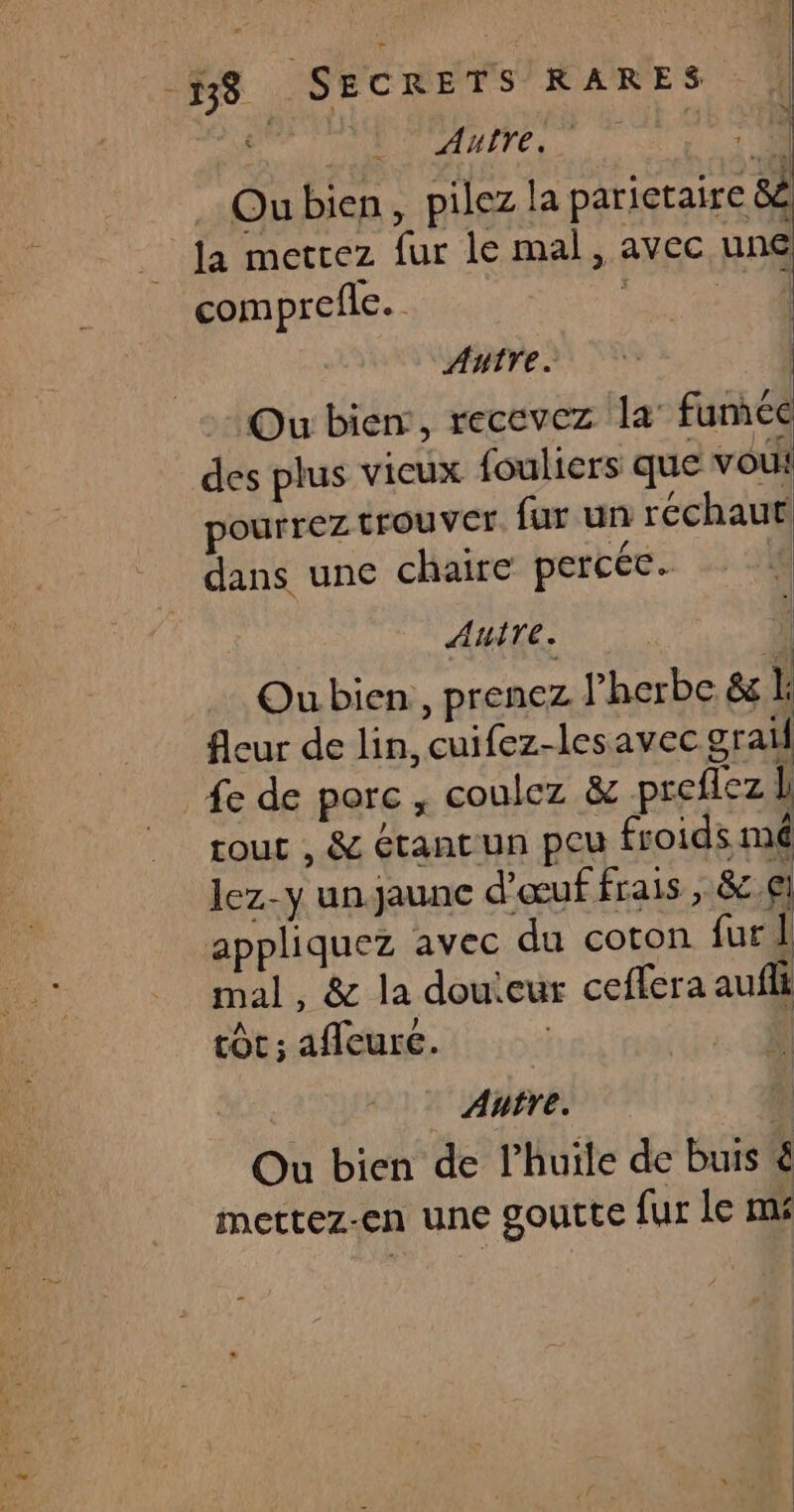 Re (1 Oubien, pilezla parictaire 8 la metrez fur le mal, avec une comprefle. ci ANTTE. | Ou bien, recevez la’ funice des plus vieux fouliers que vou: pourrez trouver fur un réchaut dans une chaire percée. ! AHITE. | i Ou bien, prenez l’herbe &amp; k fleur de lin, cuifez-lesavec graif fe de porc, coulez &amp; preflez | tout , &amp; étant un peu froids imé lez-y un.jaunc d'œuf frais , 8c.€) appliquez avec du coton fur 1 mal, &amp; la douieur ceffera aufli tôt; afleure. 03 Autre. % Ou bien de l'huile de buis &amp; mettez-en une goutte fur le mé