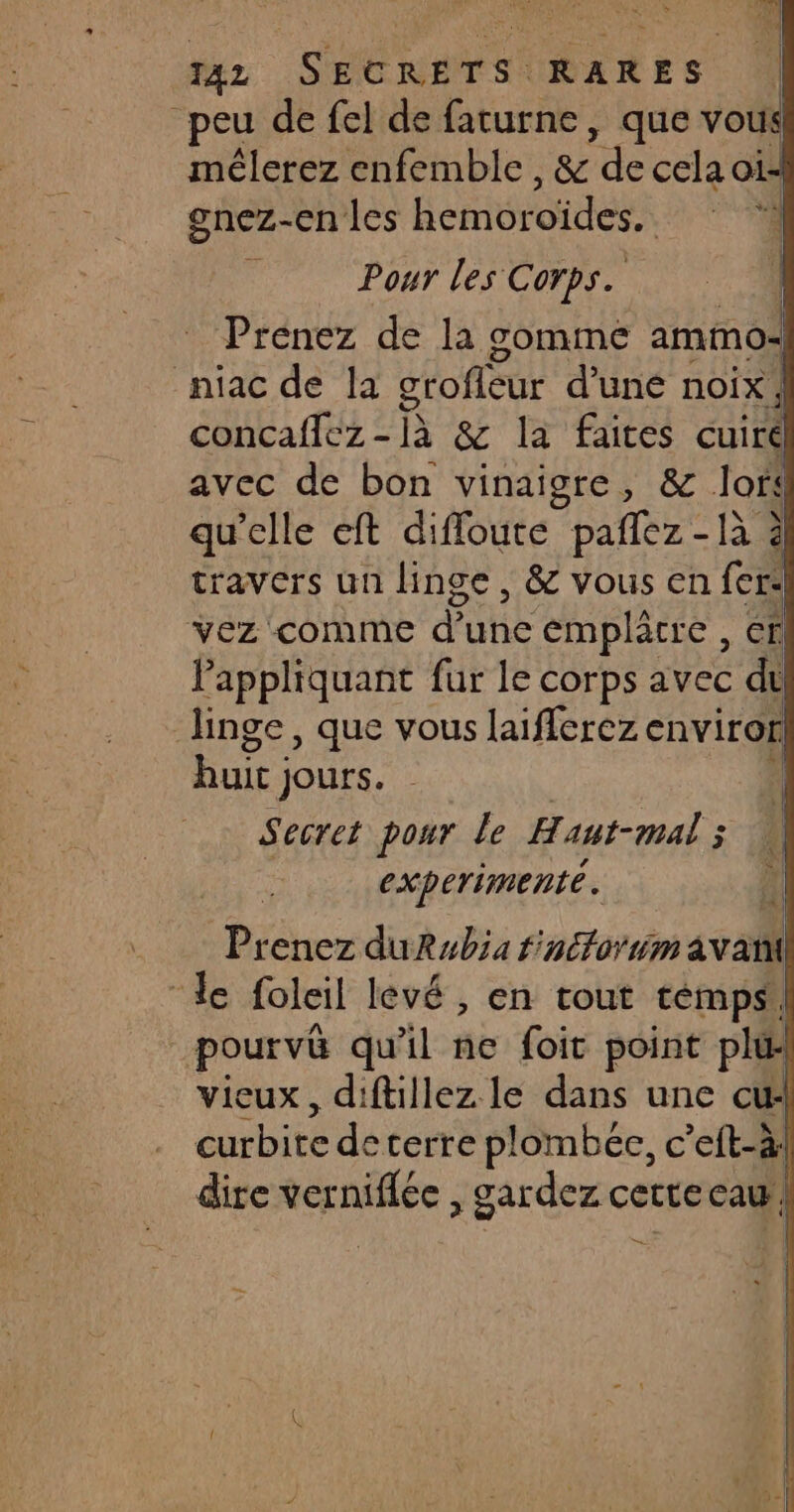DE OR 4 peu de fel de faturne, que vous mélerez enfemble , & ‘de cela oi gnez-en les É CHU OUR | ù Pour les Corps. Prénez de la gomme ammos niac de la grofleur d’une noix! Contafes 2 & la faites co avec de bon vinaigre, & Jors qu'elle eft diffoute pañlez - là 3 travers un linge , & vous en re vez comme d’une emplâtre , en Pappliquant fur le corps avec de linge, que vous laifferez environ huit ; jours. Secret pour le Haut-mal ; experimenté. Pr enez duRubia finétorm avani le foleil levé , en tout temps, pourvû qu'il ne foit point pl vicux, diftillez le dans une cui curbite deterre plombée, c’eft-à! dire ver Dés , gardez certe cau, | D