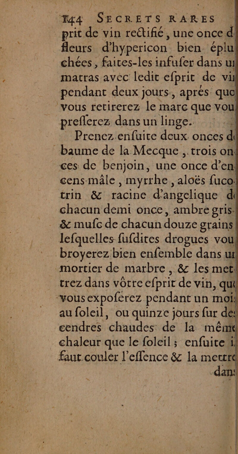 / 44 ren ÉTS RARES _ prit de vin reétifié, une once d| fleurs d’ hypericon bien. éplul chées, faices-les infufer dans ui matras avec ledit efprit de vi pendant deux jours., après quo vous retirerez le marc que voul preflerez dans un linge. S Prenez enfuite deux. onces di baume de la Mecque ,.trois on ces de benjoin, une once d’en! cens mâle , myrrhe, aloës fuco: trin &amp; racine d’angclique di chacun demi once, ambre gris! &amp; mufc de chacun Lure grains. lefquelles fufdires drogues vol broyerez bien enfemble dans ui mortier de marbre , &amp; les met! _ trez dans vôrre efprit de vin, qui “vous expoferez pendant un moi! _ aufoleil, où quinze jours fur dei cendres chahdes de la méêmi - chaleur que le foleil; enfuiteil faut couler l’effence &amp; la merrré Il fl