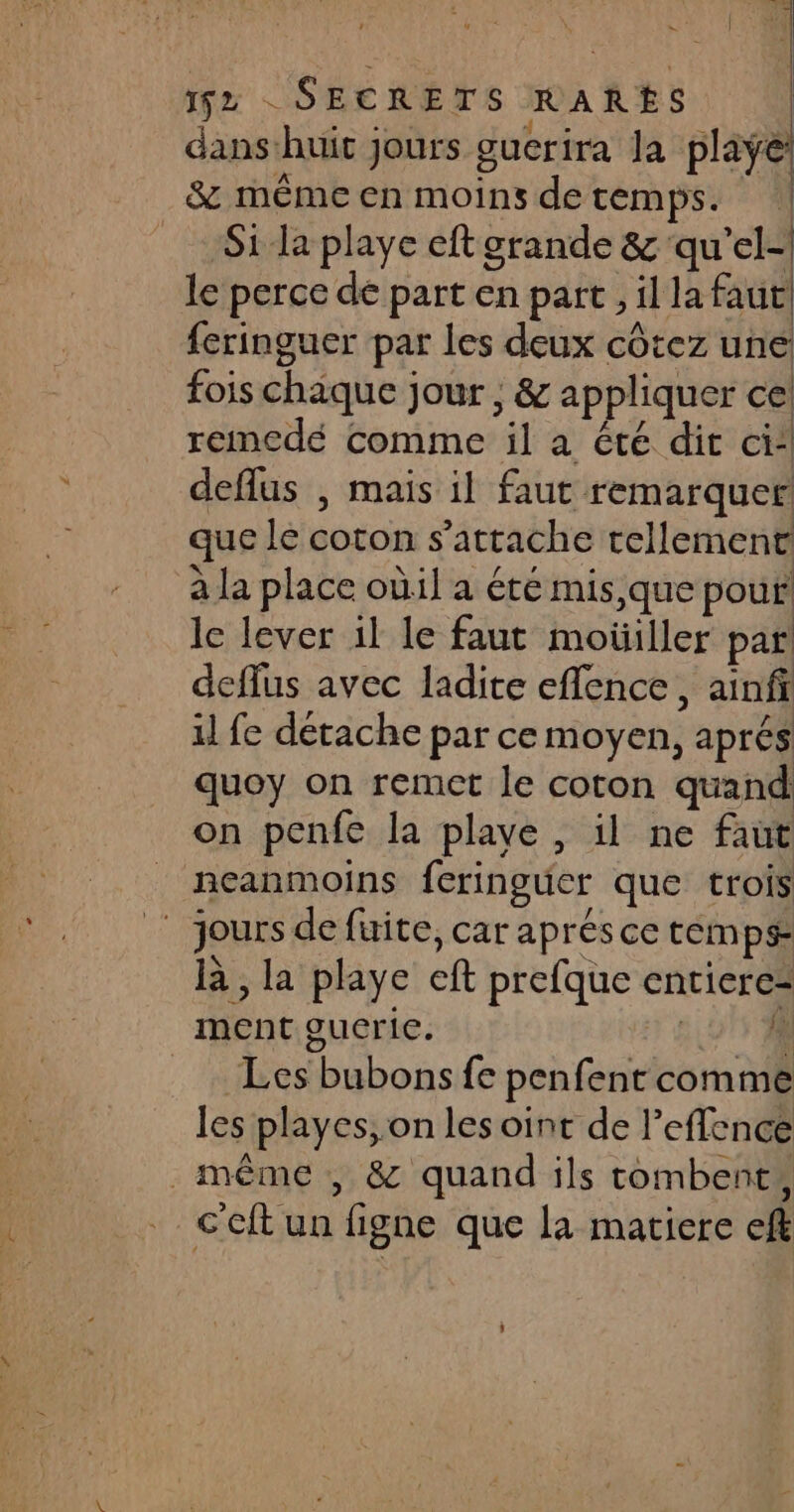 1 | 152 SECRETS RARES dans:huit jours guerira la plaÿe: &amp; mêmeen moins detemps. | Si la playe eft grande &amp; ‘qu’el-| le perce de part en part , il la faut feringuer par les deux côtez une fois chaque jour , &amp; appliquer ce: remedé comme il a été dir cit deflus , mais il faut remarquer que le coton s'attache rellement à la place oùil a été mis,que pour! le lever 1l le faut motüiller par deffus avec ladite eflence , ainfi il fe détache par ce moyen, aprés quoy on remet le coton quand on penfe la playe , il ne faut neanmoins feringuer que trois jours de fuite, car aprésce temps là, la playe eft prefque entiere= ment guceric. #0 Les bubons fe penfent comme les playes,.on les oint de l’eflence _même , &amp; quand ils tombent, c'eft un figne que la matiere eff