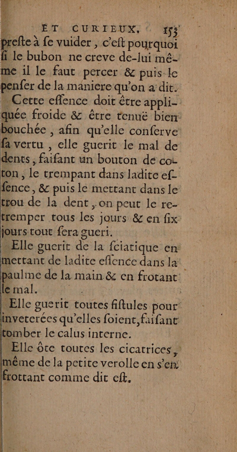 D ÉrA CURTEUX, © prefte à fe vuider , c’eft pourquoi fi le bubon ne creve de-jui mé me il le faut percer &amp; puis. le ; penfer de la maniere qu’on a dit. « Cette cflence doit être appli- quée froide &amp; être tenuë bien bouchée , afin qu’elle conferve: fa vertu , elle gucrit le mal de dents, faifant un bouton de cot ton , Le trempant dans ladite ef fence, &amp; puis le mettant dans le trou de la dent ,on peut le re- tremper tous les jours &amp; en fix jours tout fera gueri. … Elle guerit de la fciatique en: mettant de ladite eflence dans la: paulme de la main &amp; en frotant | le mal. | | Elle guerit toutes fiftules pour’ inveterées qu’elles foient,faifant tomber le calus interne. | M Elle ôte toutes les cicatrices,’ même de la petite verolle en s'en: Hrottant comme dit cft. |