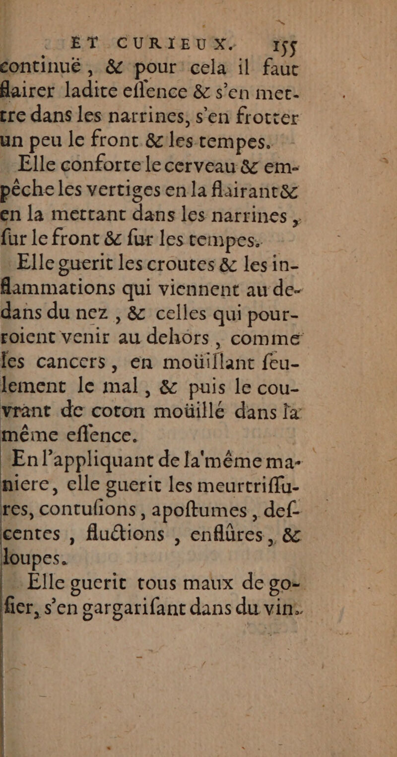 18 ET CURIEUX. 1ÿ$ continué , &amp; pour cela il faue flairer ladite eflence &amp; s’en met. tre dans les narrines, s’en frotter un peu le front &amp;lestempes. Elle conforte le cerveau &amp; em- péche les vertiges en la fliiranr&amp; en la mettant dans les narrines . fur le front &amp; fur les cempes. Elle guerit les croutes &amp; les in- Bammations qui viennent au de- dans du nez , &amp; celles qui pour- roient venir au dehors, comme les cancers, en moüillant feu- lement le mal, &amp; puis le cou- vrant de coton moüillé dans tx même eflence. | En appliquant de la'même ma- nicre, elle guerit les meurtriffu- res, contufions, apoftumes , def- centes , fluétions , enflüres, &amp; QUpes. … Elle guerit tous maux de go= fier, s’en gargarifant dans du vin.