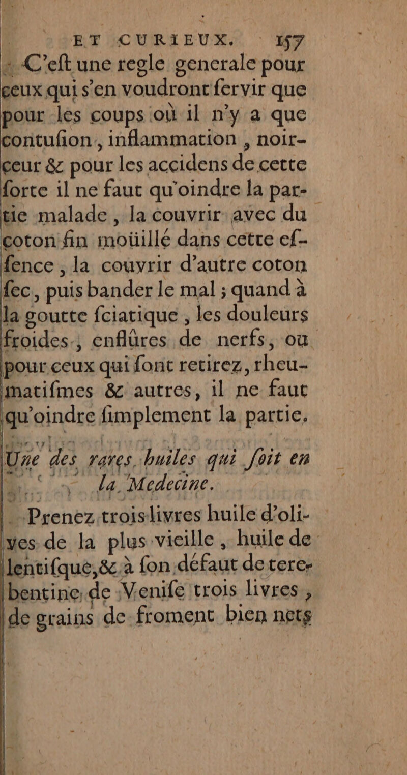 … -C’eft une regle gencrale pour geux qui s’en voudront fervir que pour les coups où il n’y a que contufion,, inflammation , noir- ceur &amp; pour les accidens de cette forte il ne faut qu'oindre la par- tie malade, la couvrir avec du coton fin moûillé dans cetre ef- fence , la couvrir d'autre coton ec. puis bander le mal ; quand à la goutte fciatique , les douleurs froides., enflüres de nerfs, où pour ceux qui font retirez, rheu- imatifmes &amp; autres, il ne faut qu’oindre fimplement la partie. Uze des rares huiles qui foit en MS la Medeine | Prenez troislivres huile d’oli- yes. de la plus vieille , huile de | lentifque,&amp; à fon. défaut deterc- Ibentine de Venife trois livres, [de grains de froment bien nets