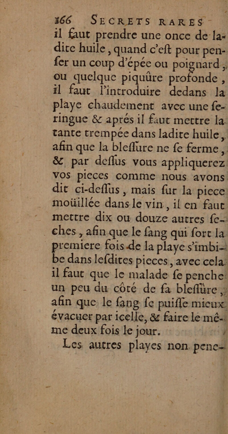 il faut prendre une once de la- dite huile , quand c’eft pour pen- fer un coup d’épée ou poignard , ou quelque piquüre profonde , il faut lintroduire dedans la playe chaudement avec une fe- ringue & aprés il faut mettre la. tante trempée dans ladite huile, afin que la bleflure ne fe ferme. & par deflus vous appliquerez vos pieces comme nous avons dit ci-deflus, mais fur la piece: moüillée dans le vin., il en faut mettre dix ou douze autres fe _ches, afin. que le fang qui fort la premiere fois.de la playe s’imbi- be dans lefdites pieces, avec cela: il faut que le malade fe penche! un peu du côté de fa bleflüre afin que le fang fe puifle micux évacuer par icelle, & faire le mé me deux fois le jour. / Les autres playes non pence