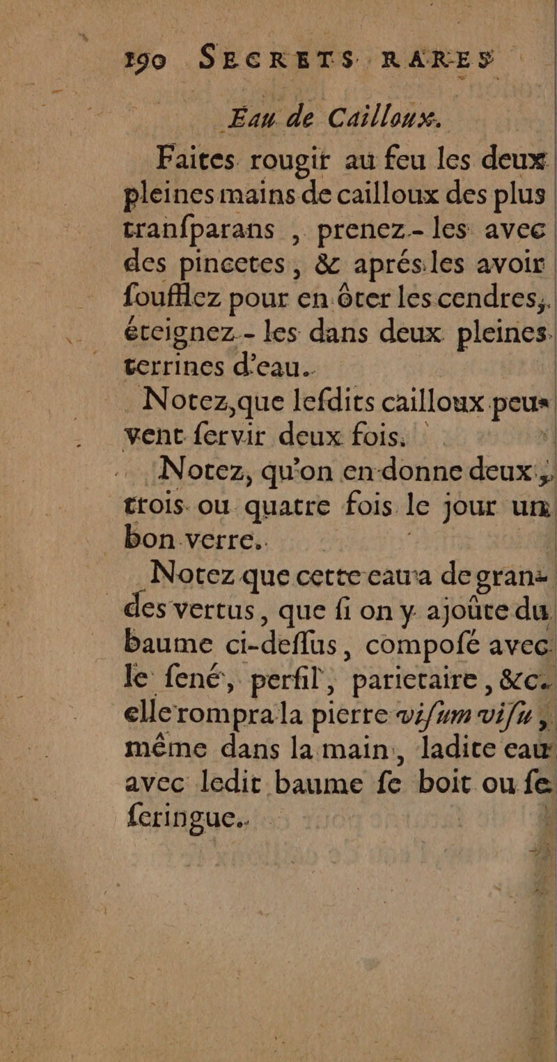 Eau de Cailloux. | Faites. rougif au feu les deux. pleines mains de cailloux des plus | tranfparans , prenez les avec des pincetes, &amp; aprés les avoir foufllez pour en. ôter lescendres,. éteignez- les dans deux pleines. cerrines d'eau. | Notez,que lefdits cailloux peu vent fervir deux fois. | Notez, qu'on en-donne deux, trois. ou quatre fois. le jour ur. _ bon verre. | Notez que cette cata de gran des vertus , que fi on y ajoute du baume ci-deflüs , compofé avec: le fené, perfil, /parictaire &amp;ce elleromprala pierre w4/um vifu ;) même dans la main,, ladite eau avec ledit baume fe boit ou fe. {eringue.