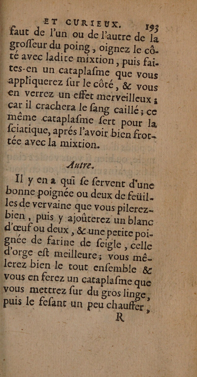 ndmat A mn de + ET CURIEUX, : 9 té avec ladite mixtion , puis fai. Fes-Eh Un cataplafme que vous Autre, Il yena qui fe {crvent d'une bonne poignée ou deux de feüil. bien , puis y ajoüterez un blanc gnce de farine de feigle , celle lcrez bien le tout cniemble 8 vous en fcrez un cataplafine que puis le fefant un peu chauffer; “ER HR R