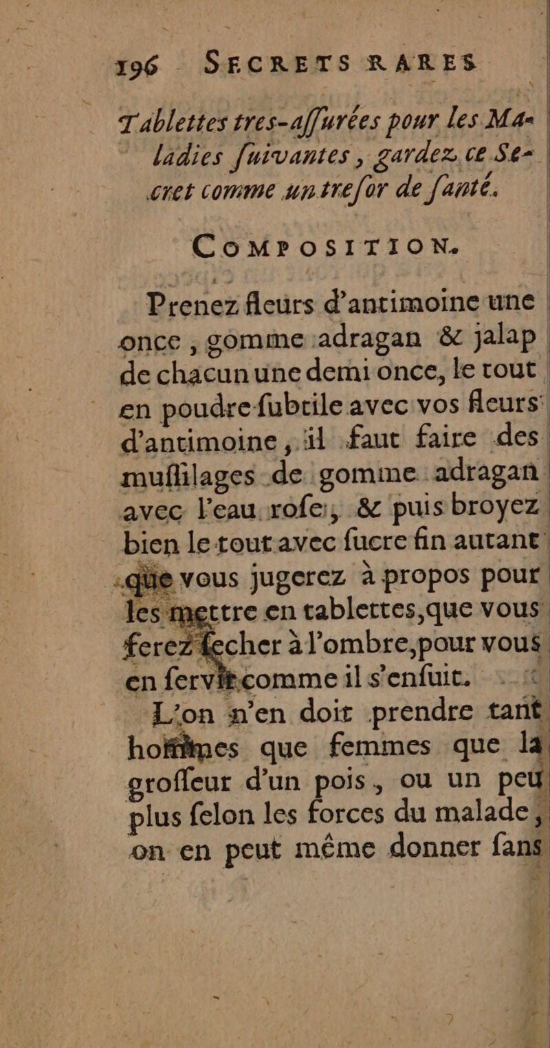 Tablettes tres-affurées pour les Mas | ladies [uivantes, gardez, ce Se= | EU | cret comme untrefor de fanté | CoMPOSITION. Prenez fleurs d’antimoineunc | once , gomme adragan &amp; jalap de chacunune demi once, le tout en poudrefubrile avec vos fleurs’ d'antimoine , äl faut faire des! mufñlilages de gomme adragan avec l'eau rofe, &amp; puis broyez: bien letoutavec fucre fin autant