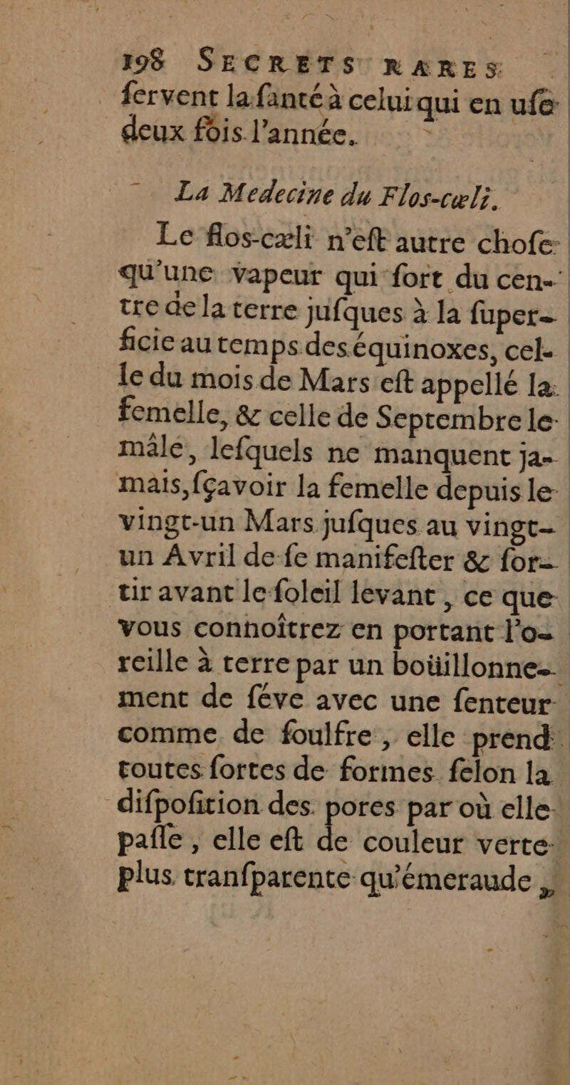 fervent la fantéà celuiqui en ufe | deux fois l’année. La Medecine du Flos-celi. Le flos-cæli n’eft autre chofe- qu'une vapeur qui fort du cen-- tre de la terre jufques à la fuper= ficie au temps deséquinoxes, cel le du mois de Mars eft appellé La: femelle, &amp; celle de Septembrele- mâle, lefquels ne manquent ja. mais, fçavoir la femelle depuis le- vingt-un Mars jufques au vingc- un Avril de fe manifefter &amp; for tir avant le foleil levant , ce que Vous conhoîtrez en portant l’o= reille à terre par un boüillonne-. ment de feve avec une fenteur- comme de foulfre , elle prend: toutes fortes de formes felon la difpofition des. pores par où elle: paile , elle eft de couleur verte: plus tranfparente qu'émeraude