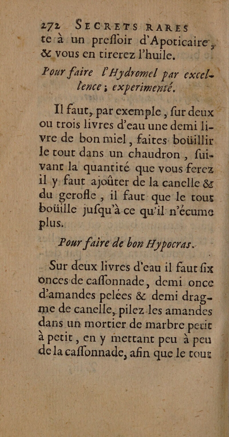 te:à un prefloir d'Apoticaire ,: &amp; vous en tirerez l'huile. Pour faire l'Hydromel par excel= lence x experimenté. Il faut, par exemple , fur deux Ou trois livres d’eau une demi li- vre de bon miel, faites. boüillir. le tout dans un chaudron, fui- vant la quantité que vous ferez il y: faut ajoûter de la canelle 87 du gerofle , il faut que le cour boütlle jufqu’à ce qu’il n’écame plus. R Pour faire de bon Hypocras. . Sur deux livres d'eau il faut fix oncesde caflonnade, demi once d'amandes pelées &amp; demi drag- me de canelle, pilez. les amandes dans un mortier de marbre petit à petit, en y mettant peu à peu dela caffonnade, afin que le tous Pt nr rh = A = me: AL To, TENTE