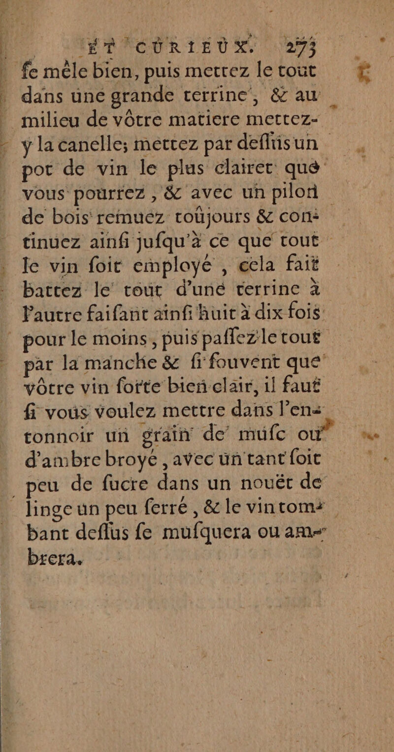 De LMFRACORIEUS a Ë fe mèle bien, puis mettez le tout £ | dans une grande terrine, &amp; au _ milieu de vôtre matiere mettez- - ylacanélle; mettez par deftisun _ por de vin le plus éclairer qué vous pourrez , &amp; avec un pilon de bois reimuez coûjours &amp; com tinuez ainf jufqu'à ce que tout . Je vin foit employé , cela fait battez le tout d’uné terrine à : Pautre faifant ainfi huit à dix fois | pour le moins, puis paflezletout par la manche &amp; fi fouvent que vôtre vin forte bien clair, il faut fi vous voulez mettre dans lens tonnoir un grain de mufc où mn. d'ambre broyé , avec üñ tant foit _ peu de fucre dans un nouét de linge un peu ferré, &amp; le vintomi bant deflus fe mufquera ou am brera.
