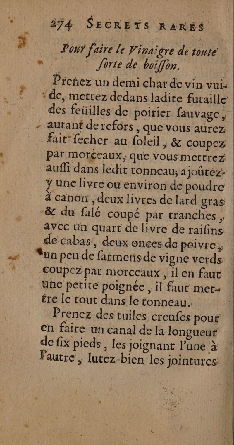 | | 274 SECRETS RARES 3 Pour faire le Finaïgre detonté “ forte de boiffon. Prenez un demi char de vin vui. | * de, mettez dedans ladite futaille | des feüilles de poirier fauvage, - autant de refors , que vous aurez | fait {echer au folcil ; &amp; coupez | Par Morceaux, que vous mettrez | aufli dans ledit tonneau; ajoûtez- | ÿ une livre ou environ de poudre à canon , deux livres de lard gras | &amp; du falé coupé par tranches, | avec Un quart de livre de raifins ! de Cabas, deux onces de poivre, | … Yunpeude fafmensde vigne verds : * €oupezpar morceaux, il en faut l une petite poignée , il faut met- ére le tout dans le tonneau. Prenez des tuiles creufes pour en faire un canal de la longueur de fix pieds, les joignant l’une à ! lautre , lutez-bien les jointures