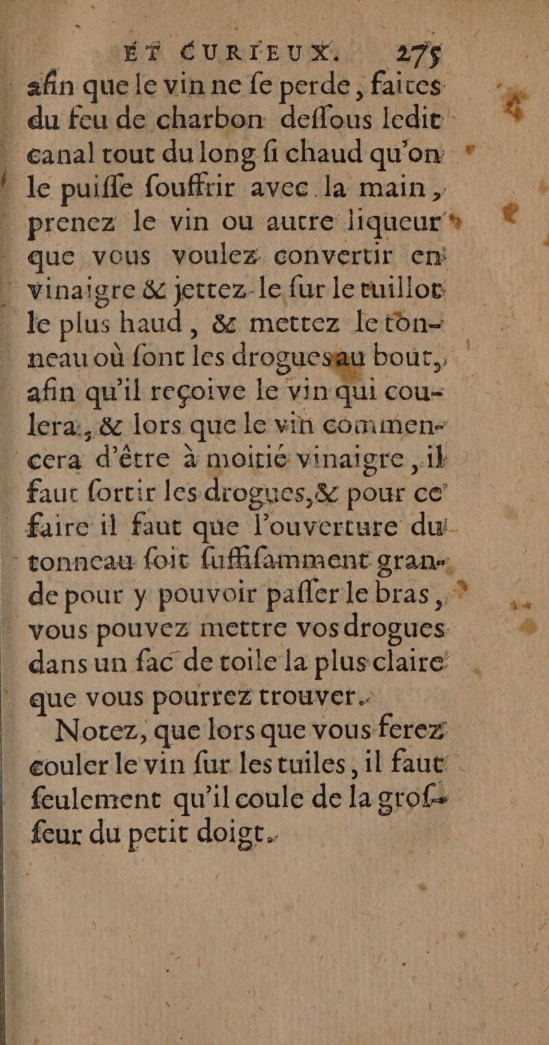 q a | \ . j n HÉÉ ÉURIEUX 276 du feu de charbon deffous ledit anal tout du long fi chaud qu'on * prenez le vin ou autre liqueur que vous voulez convertir en afin qu’il reçoive le vin qui cou- lera:, &amp; lors que le vin comimen- faut fortir les drogues, &amp; pour ce’ “# de pour y pouvoir paflerlebras,? vous pouvez mettre vosdrogues # dans un fac de toile la plusclaire Notez, que lors que vous ferez couler le vin fur lestuiles, il faut . feulement qu’il coule de la grof+