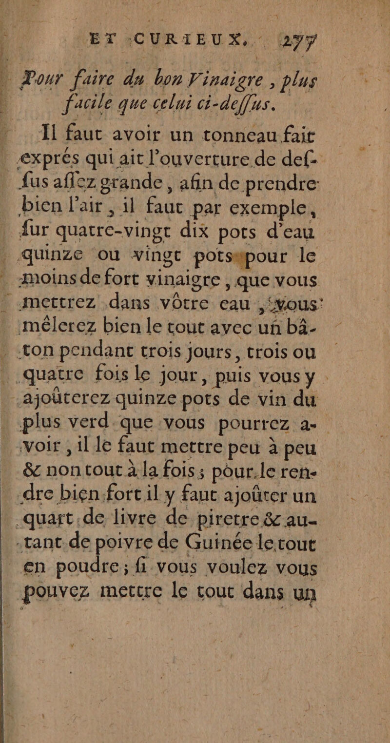 Ÿ ET CURIEUX, 27ÿ PT, aide rh | Dour faire du bon Vinaigre , plus facile que celui ci-def[us. her du al Il faut avoir un tonneau fait | exprés qui ait l’ouverture de def. {us aflez grande, afin de prendre bien l'air, il faut par exemple, fur quatre-vingt dix pots d’eau quinze où vingt potsapour le . moins de fort vinaigre , que vous “-mettrez dans vôtre eau ,‘xous: _ mêlerez bien le tout avec un bàâ- * con pendant trois jours, trois ou quatre fois le jour, puis vous y -ajouterez quinze pots de vin du plus verd.que vous pourrez a voir , il le faut mettre peu à peu … &amp; nontout à la fois; pour.le ren- dre bien:fort il y faut ajoûrer un .quart de livre de piretre &amp; au- -tant.de poivre de Guinée le tour _£n poudre; fi vous voulez vous pouvez metcre le tout dans un
