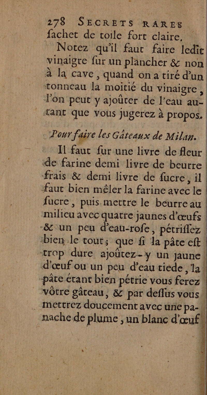 fachet de toile fort claire, Notez qu'il faut faire ledir vinaigre fur un plancher &amp; non à la cave, quand ona tiré d'un tonneau la moitié du vinaigre , Jon peut y ajoëter de l’eau au- tant que vous jugerez à propos. f Pour faire les Gâteaux de Milan. | Il faut fur une livre de fleur de farine demi livre de beurre | frais &amp; demi livre de fücre, il | Faut bien mêler la farine avec le | fucre, puis. mettre le beurre au | “milieu avec quatre jaunes d'œufs | -&amp;'un peu d’eau-rofe, pétriflez bien.le tout; que f la pâte eft! “trop dure ajoûtez-y un jaune! d'œuf ou un peu d’eau tiède ‘la! pâre étant bien pétrie vous ferez ! “vôtre gâteau, &amp; par deflus vous h . mettrez doucement avec une pa-k Di | nache de plume ; un blanc d'œufs