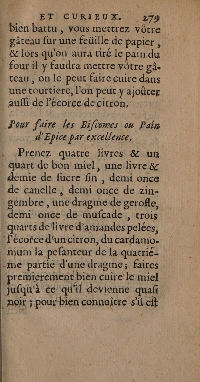 … bien bartu , vous mertrez vôtre _ gâteau fur due fcüille de papier , . &amp; lors-qu'on aura tiré le pain du _ fouril y faudra mettre vôtre gâ- teau, on le peut faire cuire dans une courtiere, lon peut ya joûtcr auf de le écorce de citron, Pour faire Les Bifcomes ou nr | d'Epice par excellence. Prenez quatre livres &amp; un quart de bon miel, une livre &amp; _démie de fucre fn , demi once de canelle, demi ee de zin- gembre, var dragme de gerofle, déni de: de mufcade , trois quarts de livre d’ amandes pelées. Pécofced'uncitron, du cardlaro: muim la pefanteur du la quatric- -me partie d’une dragme; faites _premiérèrnent. bien cuire le miel jufqu'à ée ‘qu il devienne quaf EUTSE s. pour bien connoître s'il eft f
