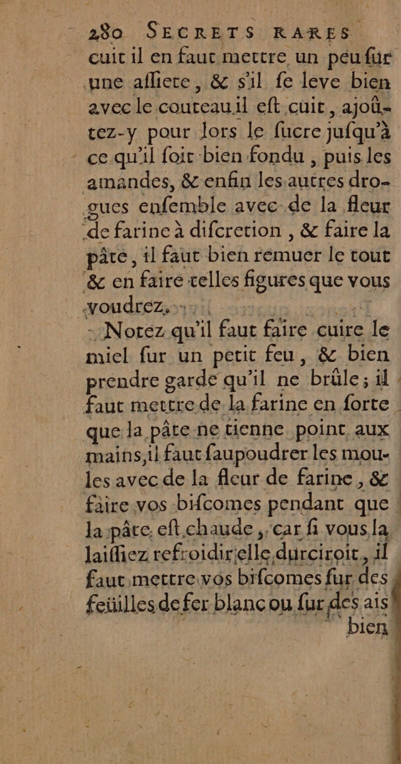 cuit il en faut mettre un péufur ane afliere, &amp; sil fe leve bien avec le couteau.il eft cuit, ajoë- tez-y pour lors le fucre jufqu’à - ce. qu'il foit bien fondu , puis les amandes, &amp; enfin les autres dro. gucs enfemble avec de la fleur de farine à difcretion , &amp; faire la pâte, il faut bien remuer le tout &amp; en faire telles figures que vous voudrez, RER - Notez qu'il faut faire cuire le micl fur un petit feu, &amp; bien prendre garde qu’il ne brûle ; il faut mettrede. la farine en forte que la pâte ne tienne. point, aux mains, il faut faupoudrer les mou- les avec de la fleur de farine , &amp; la pâre. eft.chaude car fi vousla laifiez refroidirelle durciroir, il