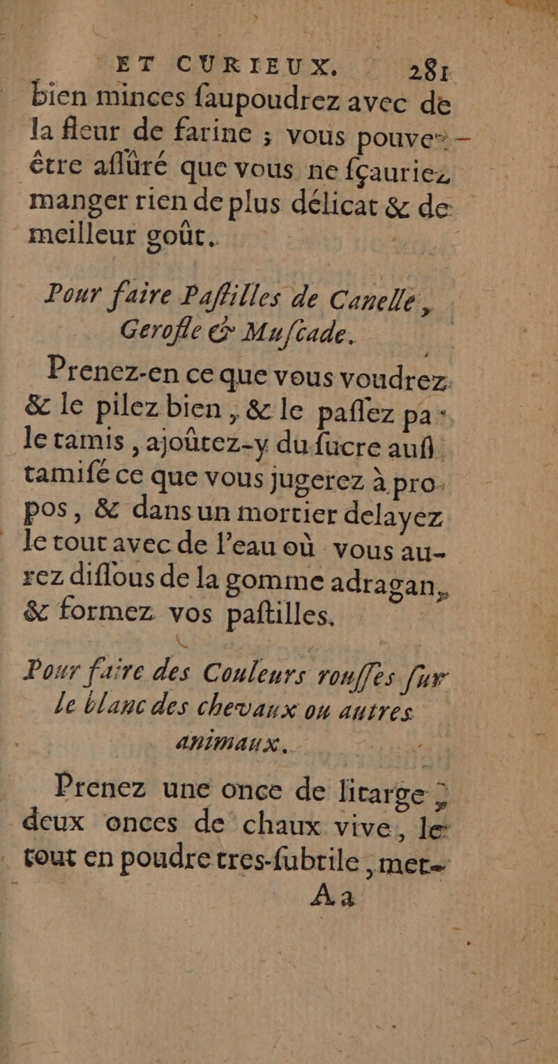 ET CURIEUX, : 28] bien minces faupoudrez avec de la fleur de farine ; vous pouve” être aflüré que vous ne fçauriez manger rien de plus délicat &amp; de meilleur goût. MULE Pour faire Pafilles de Canelle, Gerofle &amp; Mu/cade. née Prenez-en ce que vous voudrez: &amp; le pilez bien, &amp; le paflez pa: le tamis , ajoûtez-y du fucre auf. tamifé ce que vous jugerez à pro. pos, &amp; dansun mortier delayez le tout avec de l’eau où vous au- rez diflous de la gomme adragan, &amp; formez vos paftilles. , 3 L Pour faire des Couleurs rouffes {ur le blanc des chevaux on autres ANIMAUX. Prenez une once de litarge &gt; deux onces de chaux vive, le: . fout en poudre cres-fubrile met Fe Àa