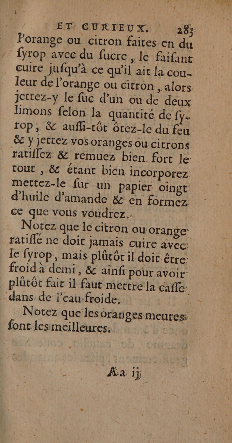 EF GURTEU x: (238 l'orange ou citron faites-en du : {yrop avec du fucre » 1 faifanc cuire jufqu’à ce qu’il ait la cou leur de l'orange ou citron , alors. jettez-y le fuc d’un ou de deux limons felon la quantité de fy. Op, &amp; aufli-tôt Gtez-le du feu &amp; y jettez vosorangesou citrons tout , &amp; étant bien incorporez. mettez-le fur un papier Oingt- €C que vous voudrez. Notez que le citron Ou orange: ratifié ne doit jamais cuire avec. le fyrop , mais plärôt il doit être: froid à demi, &amp; ainfi pour avoit: plûtôc fair il faut mettre la cafle: - dans de l’eau.froide: F Notez que les oranges meuress font les meilleures. . Û Aa ij