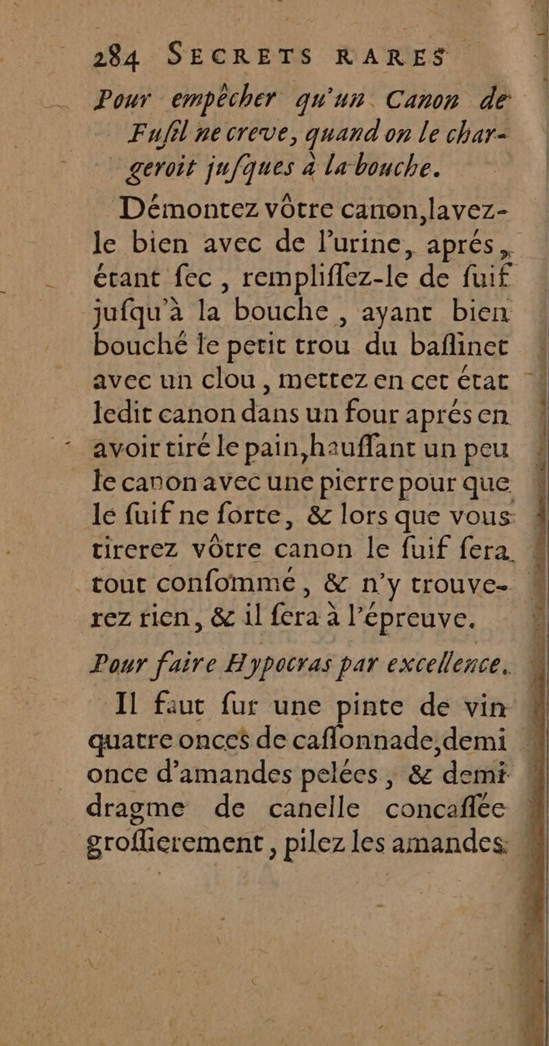 Fufil ne creve, quand on le char- geroit jufques à la bouche. le bien avec de l'urine, aprés, jufqu’à la bouche , ayant bien bouché le petit trou du bañlinct avec un clou , mettez en cet état ledit canon dans un four aprésen avoir tiré le pain,hauffant un peu tirerez vôtre canon le fuif fera. rez rien, &amp; il fera à lé épreuve. Pour faire Hypocras par excellence. Il faut fur une pinte de vin quatre oncc$ de caflonnade, demi once d'amandes pelées, &amp; ‘demi dragme de canelle CoBCEE