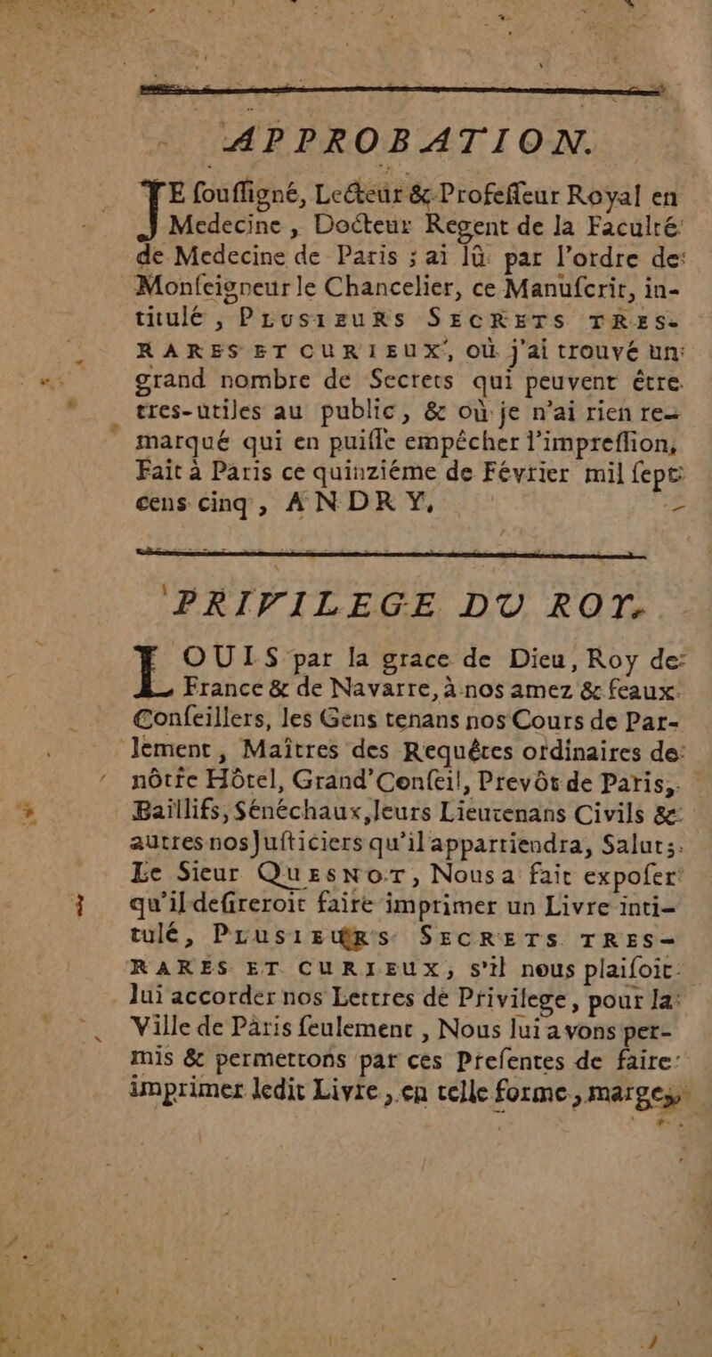 La - APPROBATION. E foufigné, Leéteur &amp;-Profeffeur Royal en Medecine , Docteur Regent de la Faculre: de Medecine de Paris ; ai ]ü: par l’ordre de: Monfcisneur le Chancelier, ce Manufcrir, in- titulé , PLusizurRs SECRETS TRES. RARES ET CURIEUX, OÙ j ai tIOUvé un: grand nombre de Secrets qui peuvent être tres-utiles au public, &amp; où je n’ai rien re marqué qui en puifle empécher l’impreflion, Fait à Paris ce quinziéme de Février mil fepc: cens cinq, À N DR Y, | : ‘PRIVILEGE DU ROT. OUTIS par la grace de Dieu, Roy de: —… France &amp; de Navarre, à nos amez &amp; feaux: €onfeillers, les Gens tenans nos Cours de Par- nôtfe Hôtel, Grand’Cenfei!, Prevôt de Paris, Baïllifs, Sénéchaux, leurs Lieurenans Civils &amp;: autresnos]Jufticiers qu’il appartiendra, Salut;:. Le Sieur QuEsnor, Nousa fait expofer: qu'ildefireroit faire imprimer un Livre inti- tulé, PLus1irps SECRETS TRES- RARES ET CURIEUX, s'il nous plaifoic. Jui accorder nos Lettres de Privilege, pour la: Ville de Paris feulemenc , Nous lui a vons per- mis &amp; permettons par ces Prefentes de faire: . imprimer ledit Livre , en celle forme, marges x Lx