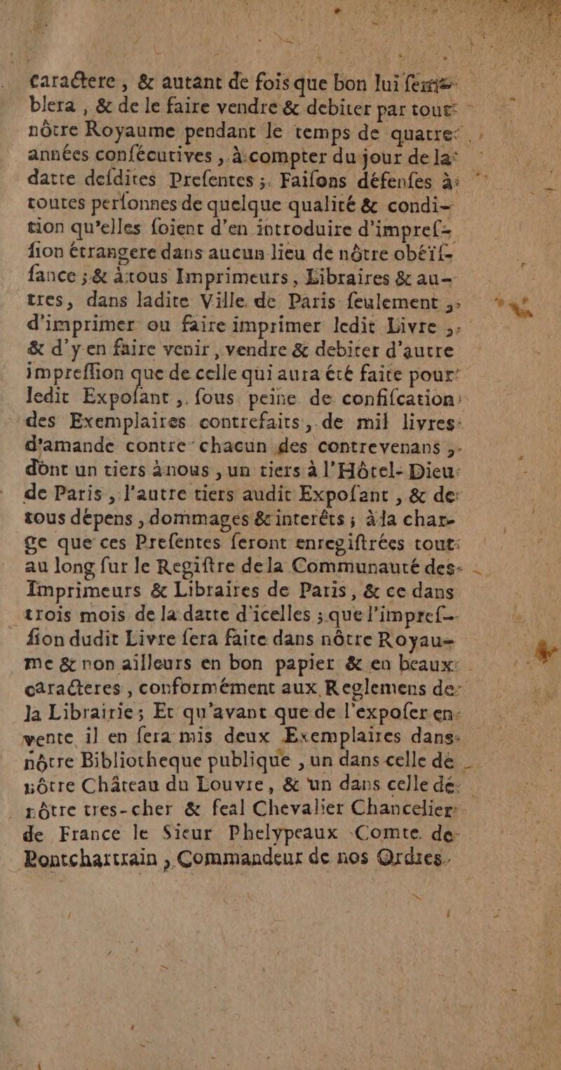 * ES * Caraétere , &amp; autant de fois que bon lui fers blera , &amp; de le faire vendre &amp; debiter par tout: nôtre Royaume pendant le temps de quatre: ; années confécurives .. à:compter du jour dela ; datte defdites Prefentes ;. Faifons défenfes à | toutes perfonnes de quelque qualité &amp; condi- | tion qu’elles foient d'en introduire d'impref fon étrangere dans aucun lieu de nôtre obéïf- fance ;&amp; àtous Imprimeurs, Libraires &amp;au— tres, dans ladite Ville. de Paris feulement ;: LEA d'imprimer ou faire imprimer ledit Livre .. &amp; d’yen faire venir, vendre &amp; debiter d'autre impreffion que de celle qui aura été faite pour: ledit Expofant ,. fous peise de confifcation: des Exemplaires contrefairs, de mil livres: d'amande contre chacun des contrevenans ;- dônt un tiers ànous , un tiers à l'Hôtel- Dieu: de Paris , l’autre tiers audit Expofant , &amp; de: tous dépens , dommages &amp;interêts ; àla char. ge que ces Prefentes feront enregiftrées tout: au long fur le Regiftre dela Communauté des: Imprimeurs &amp; Libraires de Paris, &amp; ce dans trois mois de la datte d'icelles ; que l’impref… _ fion dudit Livre fera faite dans nôtre Royau- + me &amp; non ailleurs en bon papier &amp; en beaux: | t# caracteres , conformément aux Reglemens de: “à Ja Librairie; Et qu'avant que de l'expoferen- vente il en fera mis deux ÆExemplaires dans: nôcre Bibliotheque publique , un dans celle de _ vôtre Château du Louvre, &amp; ‘un dans celle dé: _ rôtre tres-cher &amp; feal Chevalier Chancelier: de France le Sieur Phelypeaux Comte de Bontchartrain , Commandeur de nos Ordres. w