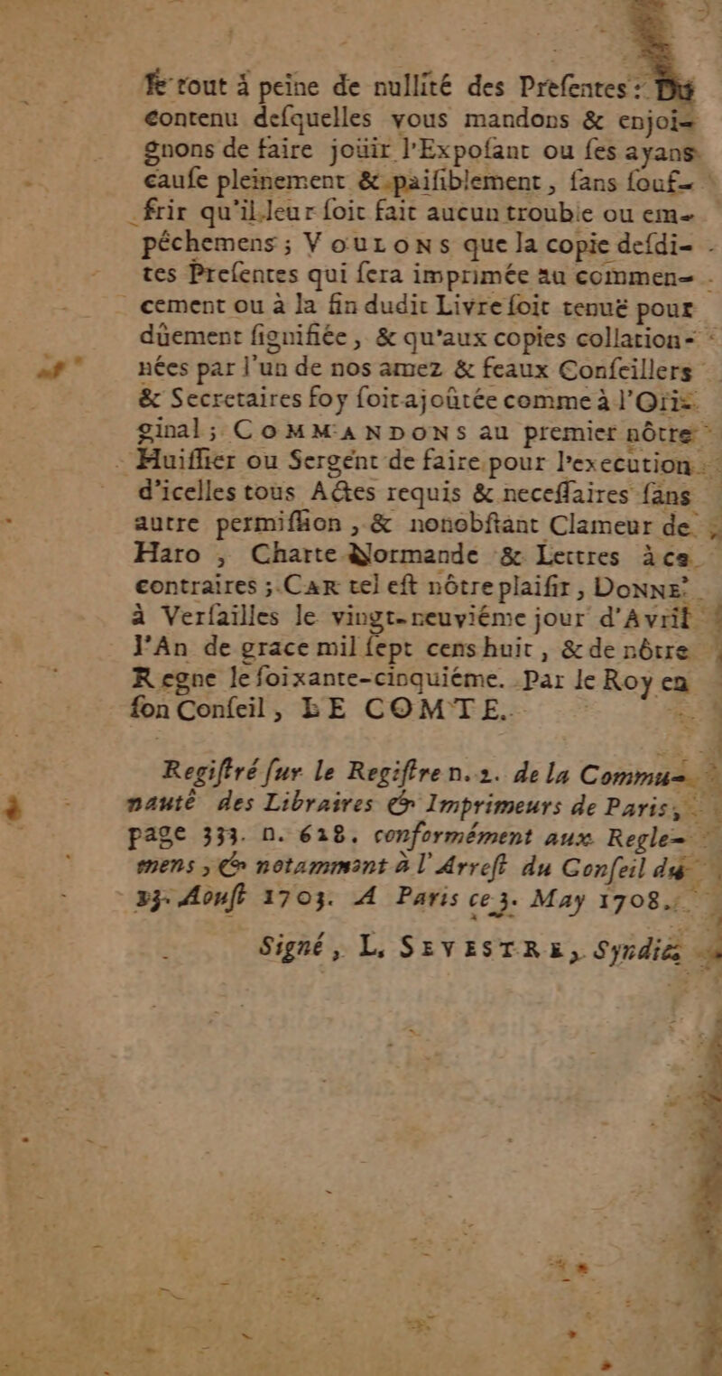 Rrout à peine de nullité des Prefentes : contenu defquelles vous mandons & enjoi= gnons de faire joüir l'Expofant ou fes ayans caufe pleinement &-paifiblement , fans {ouf .frir qu'il.Jeur foit fait aucun troubie ou eme pêchemens ; VouLons que Ja copie defdi- . tes Prefentes qui fera imprimée au commen- . . cement ou à la fin dudit Livre foit tenuë pour duement fignifiée , & qu'aux copies collation = : nées par l'un de nos amez & feaux Confeillers ë& Secretaires foy foirajoutée comme à l'Oris ginal; CoMM'ANDONS au premier nôtre - Huiflier ou Sergent de faire pour l’execution … : d'icelles tous Adtes requis & neceflaires {ans . autre permifhon , & nonobftant Clameur de » Haro , Charte Normande & Lettres àce contraires ;.Car tel eft nôtre plaifir , Donne’. à Verfailles le vingt-neuviéme jour d'Avril 4 J'An de grace mil fept cens huit, &de nôtre Regne le foixante-cinquiéme. Par le Roy ca fon Confeil, BE COMTE. 54 Regifiré [ur le Regiffren.2. de la Commu=.… nauté des Libraires @ Imprimeurs de Paris, page 333. 0. 618. conformément aux Regle= mens > Ce notammant à l'Arreft du Confeil diÿ 33: Aouft 1703. À Paris ce 3: May 17084. Signé, L, SEVESTRE, Syrdiés he + s - De l « Nes. | =, >