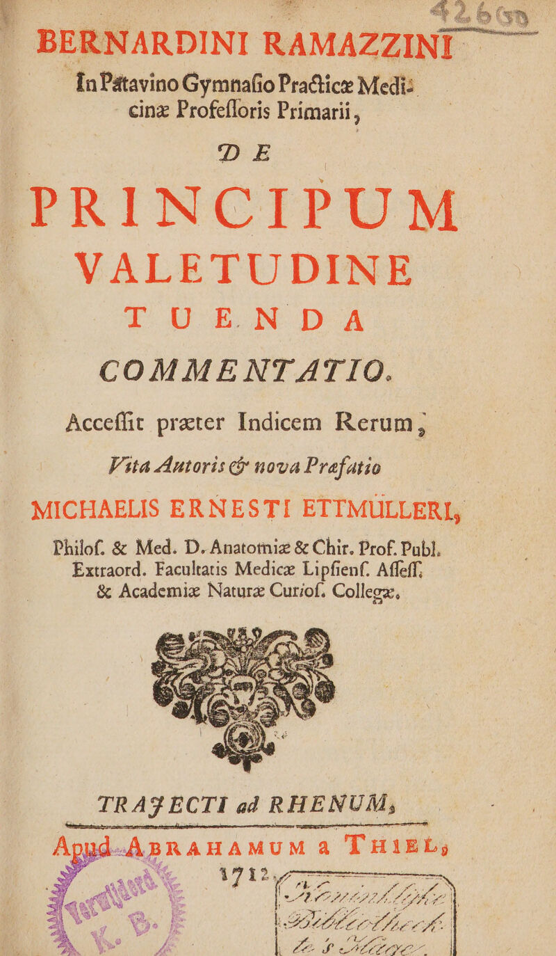 c2 E43 ' BERNARD INI RAMAZZINI In Patavino Gymnafio Pra&amp;ice Medi: cinz Profefloris Primarii, DE PRINCIPUM » VALETUDINE T DE N DA COMMENTATIO. Accefft prater Indicem Rerum; Fita Anutoris t&amp; nova Prefatio | MICHAELIS ERNESTI ETTMULLERI, Philof. &amp; Med. D. Anatotniz &amp; Chir. Prof. Publ. Extraord. Facultatis Medicz Lipfienf. Affeff; &amp; Academix Natur Curiof. Collegz, TR A3 ECTI ad 4 RHENUM, | Me ERE AMA NUM a (Tuis 3 x s Iv qu E | v diis z lie | bn dic | Ae s MA