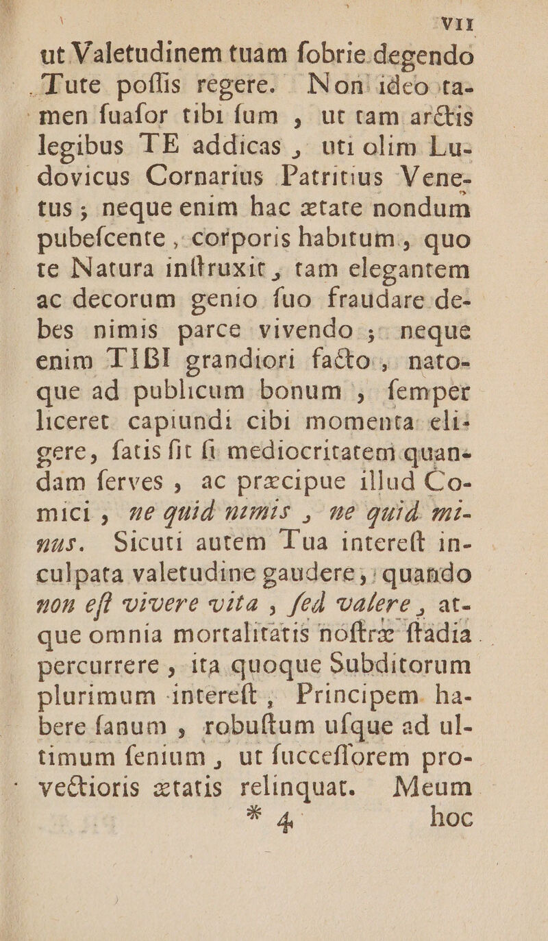 . ut Valetudinem tuam fobrie.degendo .Tute poflis regere. Non 1deo ta- men fuafor tibi fum , ut tam arctis legibus TE addicas , uti olim Lu- dovicus Cornarius Patritius Vene- tus; neque enim hac xtate nondum pubefcente ,: corporis habitum, quo te Natura inllruxit , tam elegantem ac decorum genio fuo fraudare de- bes nimis parce vivendo ;- neque enim TIBI grandiori facto: ,. nato- que ad publicum bonum , femper liceret. capiundi cibi momenta: eli: gere, faus fit [i mediocritatem quan. dam ferves , ac prxcipue illud Co- mici, ze uid numis , me quid. mi- 4us. Sicuti autem Tua intere(t in- culpata valetudine gaudere ;; quando uou eft vivere vita , fed alere , at- que omnía mortalitatis nóftrz ftadia . percurrere , ita quoque Subditorum plurimum intereft, Principem. ha- bere fanum , robuftum ufque ad ul- timum fenium , ut fucceflorem pro- ve&amp;ioris ztatis relinquat. Meum Mie a hoc