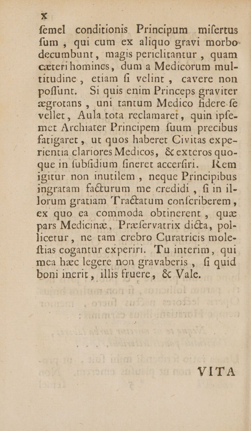 * femel conditionis Principum | mifertus fum , qui cum ex aliquo gravi morbo: decumbunt, magis periclitantur , quam cxteri homines, dum a Medicorum mul- titudine, etiam fi velint ,. cavere non poflunt. Si quis enim Princeps graviter zgrotans , uni tantum Medico fidere fe vellet, Aula tota reclamaret, quin ipfe- met Archiater Principem. fuum precibus fatigaret ,, ut quos haberet Civitas expe- rientia clariores Medicos, &amp; exteros quo- que in fubfidium fineret acceráiri. I&amp;em igitur non inutilem , neque Principibus ingratam fadturum me credidi, fi in il- lorum gratiam Tractatum conícriberem , ex quo ea commoda obtinerent , qua pars Medicinz, Praíervatrix dicta, pol- licerur, ne tam crebro Curatricis mole- ftias cogantur experiri. Tu interim, qui 30€a hzc legere non gravaberis ,. fi quid boni incrit, illis fruere, &amp; Vale. VITA