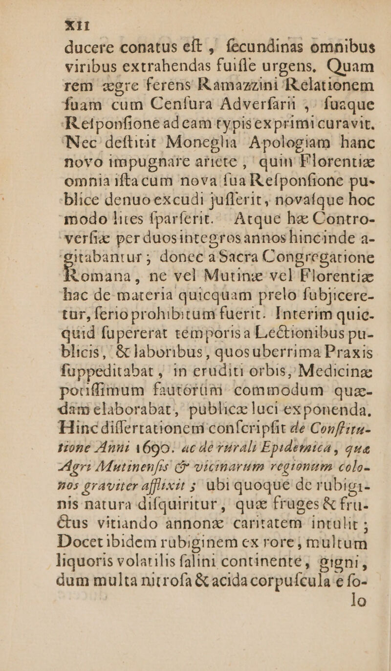 ducere conatus eft , fecundinas omnibus viribus extrahendas fuifle urgens, Quam rem zgre ferens Kamazzini Relationem fuam cum Cenfura Adverfarn ,. fuaque Retpopfione ad cam typisexprimi curavit. Nec deftitit Moneglia. Apologiam hanc novo impugnare ariete ,' quin Florenti omnia iftacum nova fua R efponfione pu- blice denuo excudi juflerit, novafque hoc modo lites fparferit/—. Acque hae Contro- verfie per duosintegrosannos hincinde a- 'gitabantur ; donec aSacra Congregatione Romana, ne vel Muunz vcl Florentiz hac de materia quicquam prelo fubjicere- tur, ferio prohibitum fuerit. Interim quie- quid fupererat témporis a Lectionibus pu- blicis, &amp; laboribus, quosuberrima Praxis fuppeditabat , in eruditi orbis, Medicinze pouffimum fautórüm commodum quz- dam elaborabat, publica luci ex ponenda, Hinc differtationeni conferipfit de Conffira- tione Anui A690. ac de vürali Epidetatea , qua ori Mutinenfis vicinarum regtonum colo- nos graviter afflixit ; ubi quoque de rubigi- nis natura difquiritur, quz fruges &amp; fru- &amp;us vitiando annonz caritatem. intulit ; Docet ibidem rubiginem cx rore ; multum liquoris volarilis falini continenté, eigni, dum multa nitrofa &amp; acida corpuícula e fo- lo