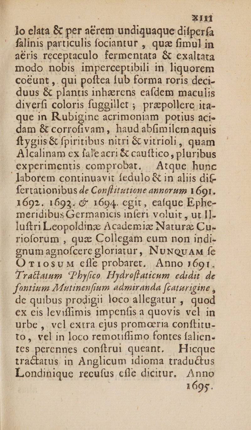 lo elata &amp; per acrem undiquaque ditpería falinis particulis fociantur , qua fimul in aeris receptaculo fermentata &amp; exaltata modo nobis imperceptibili in. liquorem coeunt ,. qui poftea fub forma roris deci- duus &amp; planus inhzrens eafdem maculis diverfi coloris fuggillet ; przpollere ita- que in Rubigine acrimoniam potius acie dam &amp; corrofivam, haud abfimilem aquis ftygiis &amp; fpiritibus nitri &amp; vitrioli, quam Alcalinam ex fale acri &amp; cauftico , pluribus experimentis comprobat, | Atque hunc laborem continuavit fedulo &amp; in aliis dif- fertationibus de Cenflitutione annorum 69i. 1692. 1693. &amp;&amp; 1694. egit, eafque Ephe- meridibus Germanicis inferi voluit , ut. I]- luftri Leopoldinz: Academiz Narurz Cu- rioforum , quz Collegam eum non indi- gnumagnof(cere gloriatur, NuNQvAM fe O r10suM efle probaret, Anno 769r. Tratlatum. Phyfico. Hydroffaticum. edidit. de fontium Mautinenfium admiranda f(caturigine , de quibus prodigii loco allegatur , quod ex eis leviffimis 1mpenfis a quovis vel in urbe , vcl extra ejus promoeria conftitu- to, vel in loco remotiffimo fontes falien. tes perennes conftrui queant, — Hicque tractatus in Anglicum 1dioma tradu&amp;tus Londinique recufus cfle dicitur. Anno 1695.