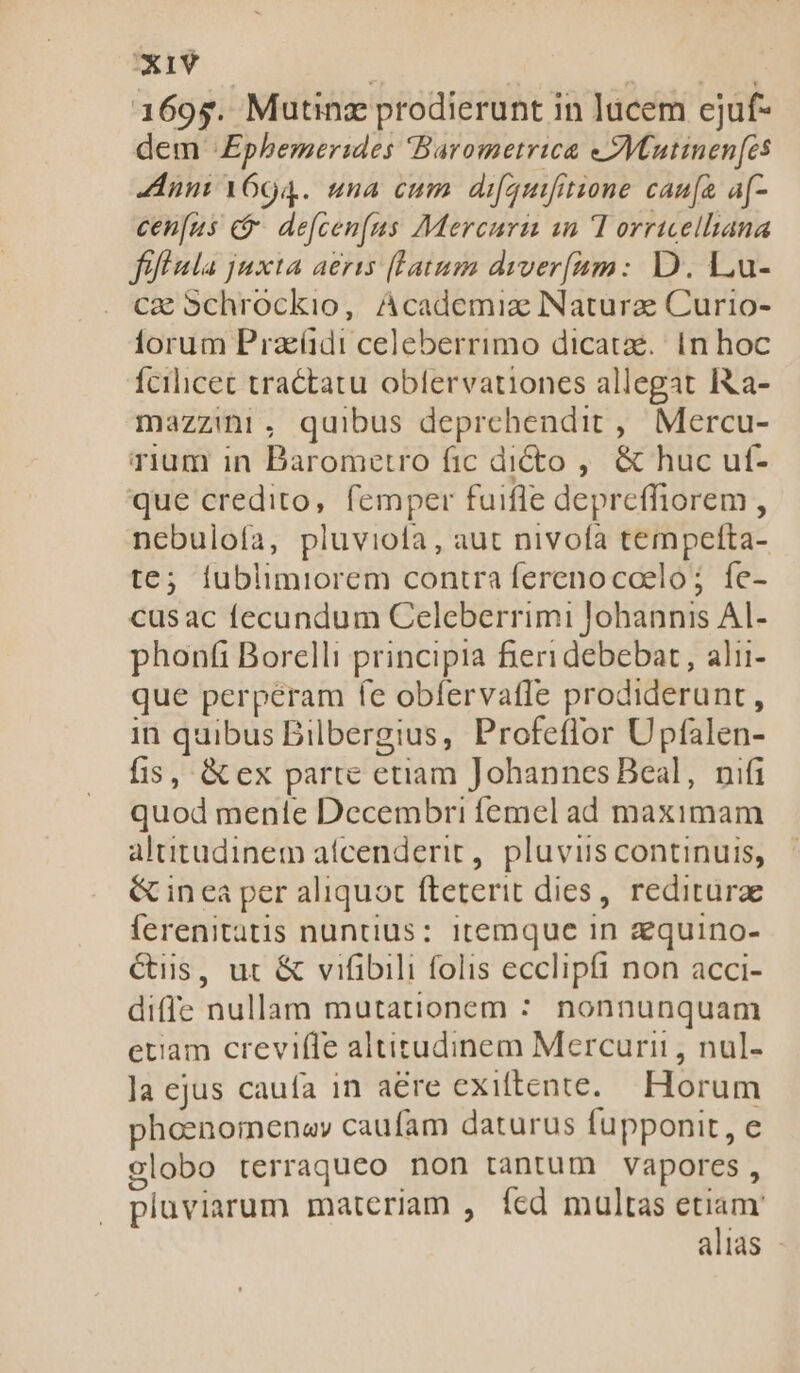 1695s. Mutinz prodierunt in lucem ejuf- dem «Ephemerides Barometrica eZVCutinen[es nni 1604. una cum difquifitione caufa a[- cen[us c&amp;- de[cen[us Mercuri an T orricellana fif ala juxta aeris [Latum diver[am: D. Lu- cae Schrockio, Academiz Naturae Curio- lorum Pracüdi celeberrimo dicatae. in hoc fcilicet tractatu oblervationes allegat Ita- mazzii, quibus deprehendit ,. Mercu- rium in Barometro fic di&amp;to ,. &amp; huc uf- que credito, femper fuifle depreffiorem , nebuloía, pluviota, aut nivofa tempetfta- te; fublimiorem contra ferenocoeló ; fe- cusac fecundum Celeberrimi lohannis AI- phonfi Borelli principia fieri debebat , alii- que perperam fe obfervaffe prodiderunt, in quibus Bilbergius, Profeflor Upfalen- fis, &amp; ex parte etiam Johannes Beal, nifi quod mente Decembri femel ad maximam altitudinem aífcenderit,. pluviis continuis, &amp; in ea per aliquot fteterit dies, reditura ferenitatis nuntius: itemque in zquino- Ciis, ut &amp; vifibili folis ecclipfi non acci- diffe nullam mutationem : nonnunquam etiam crevifTe altitudinem Mercurii , nul- la ejus caufa in a&amp;re exiftente. Horum phoenomenay caufam daturus fupponit, e elobo terraqueo non tantum vapores, pluviarum materiam , ícd multas xim alias -